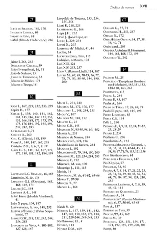 Jndice d e    nomes
                                                                                                         XVII


                                     Leopoldo de Toscana, 253, 254,
                                         255,256
                                     Liceti F., 218, 225
                                                                        A
IOTAI)E SIKACUSA, 170
                    166,             LICHTENBEKC   G., 166              OCKHAM 57, 71
                                                                                 G.,
INACIO L ~ Y O I . A ,
        I)F         80               Lipps J.H., 232                    OLDENBURG    H., 253,257
I K E N E ~LIAO, 68
        IIF. J                       LIPSIO (JOOS~ 61
                                            J.        Lips),            OKESME 172
                                                                                N.,
Isabel (filha de Frederico V), 286   LOCKE 229,234
                                             J.,                        O K F E U / H I N ~ S 14, 17, 38,
                                                                                      ORFI(:OS,
                                                                           39,40, 71
                                     Lorini N., 205
                                                                        Orsini card., 205
                                     Lourenfo de' MCdici, 41, 44
                                                                        OSIANL)ERA H. Hosemann),
                                                                                    (Andreas
                                     Luc"i0, 54
                                                                           144,165,168,172,199
                                     Lua&c:lo CAKO,    TITO, 115        OUGHTRED242 W.,
                                     Ludovico, o Mouro, 103
Jaime I, 264, 265
                                     Luis XIII, 121
JA~vilr~.rco CALCIDA,
           LIE        39
                                     Luis XIV, 253,257
JoHo (Evangelists), 16, 51
JoHo de Stefano, 15
                                     Lul.ro R. (Ramon Lhull), 114,307   rg
                                     L L ~ T E R ~ 69, 70-75, 76, 77,
                                              M., 67,
JOKGF. TRF.BISONI)A,
       DF.            32                 78, 79, 83, 88-90, 144, 190,                M.7   25
Juliano de Medici, 178                   200                            PARACF.I.SO      (Theophrast Bombast
Juliano o Teurgo,l6                                                           vonHohnheim),145,151,153,
                                                                              158-160, 163, 265
                                                                        ;;;czL~;;%;;         5
A                                                                       PATRIZI 45, 107
                                                                             F.,
                                            E.,
                                     MACH 231,240                       Paulet A., 264
KANT 167,229,232,233,299
      I.,                            MAESTLIN 172, 176, 177
                                                M.,                     P A U IDE TARSO, 26, 69, 78
                                                                                 .~           17,
Kepler H., 177                       MAGAI.OTTI148, 254, 255
                                                  L.,                   Paulo 111 papa, 169, 185, 199
KEIUK 139, 140, 141, 142,
         J.,                                 v.,
                                     MAGG~ 107                          PEDRO   LOMHARDO,      83
    144, 145,146,147,151, 152,       MA,pl(;,lr M., 148, 252            PFIKCE 154
                                                                                C.S.,
    153,166,168,172,173,174,         MANErrl 25 G.,                     Pelli L., 260
    175,176-184,192,195,196,
    239,242,283                      MANSO   G.B., 145                  PETRAKCA    E, 5,9,11,12,14,21-22,
KIEKKF.GAAKD     S.,71               MAQUIAVFI.  N., 93-95,96,101-102       23,28-29
KIKCHEK 260
          A.,                        MAIWLI 255
                                              A.,                       PICAKII 234
                                                                                 J.,
KI.AU (Clivio), 198, 199
      C.                             Mauricio de Nassau, 284            Picchena C., 206
~      ~ 140, 147, 167, 239j
        A., ~         ~   ,          MAuKol,lc:o F., 178, 196           Piccolomini A., 193
Kristeller PO., 3, 6, 7, 8, 18       Maximiliano da Baviera, 284        Prco DEI LA MIKANDOI.A     Giovanni, 1,
                                     MAZZONI 192
                                               J.,                          31, 32, 38, 41, 42-44, 45, 53-
KUHNTH. 141,166,167,172,
             S.,                                                            54,59,67,71,76,113,121,156
    175, 180, 181, 182, 184, 199     MF.~.ANCHTON  FV79,144,190,200
                                                M.,
                                     MERSENNE 125,254,284,285           Pr(x' GianfrancescO, 61
                                     Micincio F., 192                   PIF.RO I A FKANCFSCA,
                                                                               DEI                   147
                                     Mierevelt, M. van, 100             Pio XI papa, 97
                                     Mocenigo J., 111, 113              PITAGORAS,40    38,
                                     MoisCs, 16                         PLATAO,7, 8, 14, 17,21,22,23,
                                                                                  4,
LAcTANclo L.C. FIRMIANo, 16,169                                             25, 31, 38, 39,40,45,46, 53,
                                     MONTAIc;NE, 61-62, 65-66
                                                   M. de,
Larmessin, N. de, 136                                                       64, 76, 84, 87, 94, 124, 210,
                                     M o ~ u T., 97-98
                                             s
LAUSCHEN (Rheticus), 165,
            G.J.                     Miintzer T., 77                        265
   168,169,171                                                          PIOTINO DF. LI(:(POI 4, 7, 8, 39,
                                                                                                IS,
                                     Muraro L., 164
LAVATEK 154
        J.C.,                                                               45,52,115
          A.-L.,
LAVOISIF.~ 141                                                          PLUTAKCO      IIE QUERON~.IA, 23
LEAO HEBKEU  (JehudahAbarbanel),                                        Poliziano A., 54
   41                                                                   P o ~ n r ~ * zP. r
                                                                                          z (Peretto Mantova-
LeHo X papa, 104, 187                                                       no), 6, 57, 58-60, 63-65
LEEUWENHOEK, 148,252
                A. VAN,              Nard2 B., 60                       POPE 137
                                                                              A.,
LEF~VKE D'~TAPLESJ. (Faber Stapu-    N E w m I., 137, 139, 141, 142,
                                              ~                         PoR~~IO          T1~0, 39
   lensis), 77                          147, 149, 150, 152, 176,184,    Pnocr o,r39, 45, 169
       G.W.,
LEIRNIZ 211,232,242,244,                211,229-244,245-248, 253        ~ ~ ~ 1 . M.,039
                                                                                  1 .
   254,283                           Niethammer, El., 4                 P T ~ L ~ M124, ,151, 154, 171,
                                                                                          EU
LEONAKDO    DA VINCI, 103-105,
                     4,              NOVAL~S, 114                            174,192,197,199,200,204
    127-128, 147                     NOVAKA  D.M., 169                  Piitter, 80
 