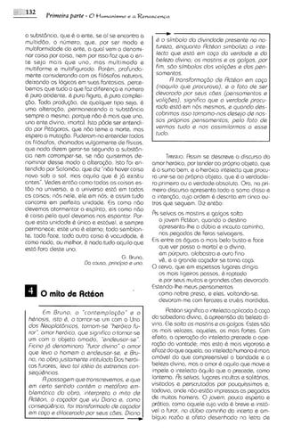 a substdncia, que 6 o ente, se ai se encontra a
multid60, o numero, qua, por ser modo e                d o simbolo do divindods prssants no no-
multiformidads do ente, a qua1 vem a denomi-           turszo, snquonto Rctton simbolizo o ints-
nor coisa por coisa, nem por isso faz que o en-        lscto qus sstd sm c o p do vsrdods s do
te seja mais que uno, mas multimodo e                  beleza divino; os mostins e os golgos, por
multiforme e multifigurado. Porhm, profunda-           fim, s6o simbolos dos voli@es s dos psn-
mente considerando com os fil6soFos naturals,          somsntos.
deixando os Iogicos em suas fantasias, perce-                R transforma@io de Rctton em coca
bemos que tudo o que F z diferen~a numero
                         a            e                (noquilo qus procurova), e o foto da ser
& puro acidente, & pura figura, & pura complei-        dsvorodo por saus c6as (pansomentos s
~ 6 oToda produq30, de qualquer tipo seja, 6
      .                                                voli@ss), significa que a vsrdads procu-
uma altera@o, permanecendo a substdncia                rodo estd em nos mesmos, e quondo dss-
sempre a mssma; porque ndo & mais qua una,             cobrimos isso tornomo-nos dsssjo ds nos-
uno ente divino, imortal. lsto p8da ser entsndi-       sos proprios pensomentos, pslo foto de
                                                       vsrmos tudo s nos ossimilormos o ssse
do por Pittigoras, que ndo tame a morte, mas
espera a mutac6o. Puderam-noentender todos         I   tudo
os Filosofos, chamados vulgarrnente de fis~cos,
que nado dizem gerar-se segundo a substdn-
cia nem corromper-se, se n8o quisermos de-               TANSCIO. Rssim se descreve o discurso do
nominar desse modo a alteraq30. lsto FOI en-       amor heroico, por tender ao proprio objeto, que
tendido por Salomdo, que diz "ndo hover coisa      B o sumo bem, e o heroico intelecto que procu-
nova sob o sol, mas aquilo que Q j6 ex~stiu        ra unir-se ao proprio objeto, que & o verdadei-
antes".Vedes entdo como todas as coisas es-        ro primeiro ou a verdade absoluta. Ora, no pri-
too no universo, e o universo est6 em todas        meiro discurso apresenta toda a soma disso e
as coisas; nos nele, ele em nos; e assim tudo      a intenc$io, cuja ordem 6 descrita em cinco ou-
concorre em perfeita unidade. Cis como n6o         tros que seguern. Diz entao:
devemos atormentar o espirito, eis como n60
& coisa pela qua1 devamos nos espantar. Por-       Rs selvas os mastins e galgos solta
que esta unidade 6 unica e estdvel, e sernpre         o jovem Actbon, quando o destino
perrnanece; este uno & eterno; todo semblan-          apresenta-lhe o dljbio e incauto caminho,
te, toda face, toda outra coisa & vacuidade, &        nos pegadas de Feras selvagens.
como nada, o melhor, 6 nada tudo aquilo que
              w                                    Cis entre as 6guas o mais belo busto e face
est6 fora deste uno.                                  que ver possa o mortal e o divino,
                                                      em purpura, alabastro e our0 fino
                                      G. Bruno,
                       Da causo, princbio s uno.      v&, e o grande ca~ador torna caGa.
                                                                              se
                                                   0cervo, que em espessos lugares dirigia
                                                      os mais ligeiros passos, C raptado
                                                      e por sews muitos e grandes c6es devorado.
                                                   Estendo-lhemeus pensamentos
                                                      como nobre presa, e ales, voltando-se,
                                                      devoram-me com ferozes e cruhis mordidas.

        E Bruno, o "contamplo~do" o
         m                               a               RctGon significa o intelecto aplicado b cap
 htnosls, isto t , o tornar-se um corn o Uno       do sabedoria divina, 6 apreensho do beleza di-
 dos Nsoplot6n1cos. tornom-ss "heroico fu-         vina. Ele solto os mostins s os golgos. Estes sdo
 ror'', omor hsroico, qus sign~fico tornar-se
                                    o              os mois velozes, aqueles, os mais fortes. C m  o
 um com o objeto amado, "sndsusor-ss".             efeito, a opercqao do mtelecto precede a ope-
 Ficino jd denominoro "furor divino" o omor        ra<do do vontade; mas esta & mais vigorosa e
 que leva o homam o sndeusor-se, e Bru-            eficaz do que aquela; ao intelecto humano 6 mais
 no, no obro justomsnts intitulodo Dos heroi-      am6vel do que compreensivel a bondade e a
 cos furores, Isvo to1 idtio as sxtrGmos con-      beleza divina, mas o amor & aquilo que move e
 sequ&ncios.                                       impele o intelecto bquilo que o precede, como
        R possogem que tronscrsvsmos, e qus        lanterns. As selvos, lugares incultos e sol1t6rios.
 sm carto ssntido contdm o matdforo sm-            visitados e perscrutados por pouquissimos e,
 blamdtico do obro, intsrprsto o mlto ds           todavia, onde ndo estao impressas as pegadas
 Rctton, o copdor qua viu Diono s, como            de muitos homens. 0 jovsm, pouco esperto e
 conssqu&ncio, foi tronsformodo de copdor          prbtico, como aquele cuja vida 6 breve e inst6-
 am cogo s diloc~rado saus c6as. Diono
                         por                       vel o furor, no dfibio comlnho da incerta e am-
                                        C          bigua razao e afeto desenhado na letra de
 