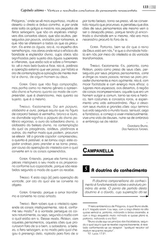 Capitulo se'timo - Vcrtices e resultados conclusivos do pensamento renascentista

Pit6goras,' onde se v& rnais espmhoso, inculto e por tanta beleza, torna-se presa, v&-seconver-
desert0 o direito e 6rduo carninho, e por onde tido naquilo que procurova; e percebeu que dos
este solta os galgos e mastins nos pegodas de cdes de seus pensarnentos ele memo vern a
F~ros  salvogsns, que sdo as esp&cies ~ntel~gi-ser a desejada presa, porque tendo j6 encon-
veis dos conceltos ideals; que sdo ocultas, per- trado a divindade em si rnesmo, ndo era rnais
seguidas por poucos, visitadas por rarissimos, e necess6rio procur6-la fora de si.
que ndo se oferecern a todos os que as procu-
ram. €is entre os dguos, isto 6, espelho das
                                no                      CICADA.Portanto, bern se diz que o relno
semelhangas, nos obras onde reluz a efic6c1a  do de Deus est6 em nos,3e que a d~vindade       habl-
bondade e esplendor divino, cujas obras sBo       ta em nos por meio do intelecto e da vontade
sign~ficadas pelo sujeito das 6guas superiores transformados.
e ~nfer~ores, estdo sob e sobre o firrnamen-
             que
to; v& o mois belo busto e Foce, isto 6,pot&ncia        TANSILIO.Exatarnente. Eis, portanto, corno
e operagdo externa qus verposso, por h6bito e Rctbon, posto corno presa de seus cdes, per-
ato de conternpla<doe aplicqdo de mente mor- seguido por seus proprios pensarnentos, corre
tal e d~v~na, algurn homern ou deus.
             de                                   e dirige os novos possos; renova-se para pro-
                                                  ceder divinarnente e rnais og~lmente, &, corn
                                                                                        isto
       CICADA.
             Creio que ndo faga cornparagdo, rnaior facilidade e corn energio rnais eficaz, a
mas ponha corno no rnesrno g&nero a apreen- lugores mois espsssos, aos desertos, B regido
sdo divina e hurnana quanto ao rnodo de corn- de coisas incornpreensiveis; oquele que era u      m
preender, que & diversissimo, mas quanto ao hornern vulgar e cornum, torna-se raro e heroi-
sujeito, que 6 o rnesrno.                         co, tern costumes e conceitos roros, e experi-
                                                  rnenta urna vida extraordin6ria. Rqui o devo-
       TRNSI~O.Exatamente. DIZ em purpuro,        rom seus mutos e grondes c6es: aqul termina
olobastro e ouro, porque aqu~lo    que na figura sua v~da  segundo o rnundo louco, sensual, cego
de corporal beleza & vermelho, bronco e louro, e fant6st1c0, cornega a viver intelectualrnente:
                                                               e
na divindade significa a pirrpura do divina po- vive urna vida de deuses, nutre-sede ambrosia
t&ncia vigorosa, o our0 da sabedoria div~na,   o e ernbriaga-se de n&ctar.
alabastro da beleza divina, na contemplagdo                                        G~ordano  Bruno,
da qua1 os pitagoricos, caldeus, plat6nicos e                                  Dos hero~cos furores.
outros, do rnelhor rnodo que podern, procurarn
se elevar. V& o gronde cogodor: compreendeu,
o quanto B possivel; e se tornou c o p : este ca-
p d o r andava para prender e se torna presa.
por causa da operagdo do mtelecto corn a qua1
converte em si as coisas apreendidas.

     CICADA. Entendo, porque ele forrna as es-
phciss inteligiveis a seu rnodo e as proporcio-
na conforme sua capacidade, porque sdo rece-
bidas segundo o rnodo de quern as recebe.                 A doutrina do conhecimento
     Tfl~siuo. esta caga
             E            [&I
                          pela operaq3o da
vontade, por ato do qua1 ele se converte no               R doutrino componelliono do conhsci-
objeto.                                              mento & fundomentodo sobre o estruturo prl-
                                                     mdr~o ente. 0 ponto de portido desto
                                                            do
     CICADA.
           Entendo; porque o arnor transfor-         doutrlno & o dirvida, cujo supero@o dd-sa
ma e converte na colsa amada.

      TANSILIO.Bem sabes que o intelecto apre-
ende as coisas inteligivelmente, isto 6 ,confor-       'R letrn emblemdt~co Ptdgoros, a quo1 Bruno olude.
                                                                           de
                                                   i o V, tropdo oss~m.'/,ou
                                                    ;                       sap, com o t r q o d~raito olto
                                                                                                     no
me seu r n ~ d oe ~ vontade persegue as COI-
                 ;a                                quose vert~col portonto, ~ndicondo drdua oscens80, e
                                                                  e,                   o
sas naturalmente, ou seja, segundo a razdo corn    com o t r q o esquerdo mu~tolnclinndo a quose plono a.
a qua1 estdo em 8 1 .Desse rnodo. Rct&on, com      portonto, indicondo o vio fdc~l.
aqueles pensamentos, aqueles cdes que pro-             "run0 olude oqu~ pr~ncip~o Escoldsticos, segun-
                                                                         oo         dos
                                                   do o quo1 aqu~lo se raceba cognosc~t~vomente,
                                                                     qua                           Q race-
curavam fora de si o bem, o sabedoria, a bele-     b~do  conformando-se oo receptor: "qu~dquldraclpltur ad
za, a fera selvagem, e no rnodo pelo qua1 che-     modum recipentls recip~tu?.
gou 2.1 presenga dela, raptado para fora de si         3Cf,Lucos 17.21
 