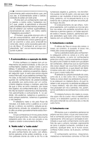 Primeira parte - 0 t l ~ m a n i s m o a R e n a s c e n c a
                                             e



                                                            numerosos objetos e, portanto, nos transferi-
 rodicolmenta palo autoconsci6ncia qua, por                 mos quase no ser do outro, uma vsz que o ser
 suo vaz, Q fundomsntodo sobre o astrutu-                   passivos e ser mudados C tornar-se outro; a
 rolidode do saber am todo ante.                            alma, portanto, cai no esquecimento e no 19-
       R alma tam um conhecimsnto inato de                  norencia de si porque 6 sempre sacudida pe-
 si masmo, o notitia indita ("sobedorio ina-                las forqx do alto.
 to'? qua, porQm, Q psrturbado a ofuscoda                         0 acrescentamento do ser alheio, mdlti-
 pelo complaxo ds conhacimentos provenian-                  plo e veemente, com o proprio e ljnico ser pro-
 tas do sxtarior (as notitioe superadditae),                duz nos entes uma evidente ignor6ncia de si
 transmutondo-se, ossim, am notitia abdita                  mesmos e permite apenas um saber escondi-
 ('kobadorio escondido      I>).
                                                            do sobre si mesmo; [todavia, permanece sem-
       0homam, qua pode olconpr olto ni-                    pre verdadeiro que] toda alma conhece a si
 vel de outoconsci$ncia, estd am grau de                    mesma com um conhecimento inato.
 coptar o verdade dos coisos openas quon-
 do sa ossimilo o alos poro antend&-los
 como 580, isto 8, como cousodos pala cihn-                 3. Conhecimrnto e vsrdads
 cia de Daus. 0 conhecar 6, em suo com-                           R ci6ncia de Deus 6 causa das coisas; a
 plaxidoda, 'sar", a Q oo masmo tempo con-                  nossa, ao contrdrio, C causada; 6 causa nos .
 quisto a perdo.                                            limites clas coisas excogitadas por nos.
                                                                  Como a verdade & dodo pelo conhecimen-
                                                            to adequado entre as coisas e a alma sen-
                                                            siente-inteligente, e como tal conhecimento
                                                            parte das coisas, criadas e existentes e dispos-
      R alma conhece a si mesma com um co-                  tas pelo sumo Criador no modo com que devem
nhecimento de presencialidade, e ndo com um                 ser conhecidas, deduzimos que os slgnificados
conhecimsnto objetivo, exceto sobre o plano                 das coisas devem ser assumidos das proprias
reflaxo. € certissimo primeiro principio que so-            coisas da experi&ncia, e que devem ser deter-
mos e podemos, sabemos e queremos; depols,                  minados como sdo, e de modo nenhum segun-
em segundo lugar, C certo que somos alguma                  do o qua a nossa razdo dita.
coisa e ndo tudo, e que podemos conhecer algu-                    R verdade & a propria entidade da coisa,
ma coisa, e ndo tudo e ndo totalmente. Depois,              como ela &, e ndo como nos a imaginamos.
quando do conhecimento de presencialidade                   Todas as coisas dizem-severdadeiras enquan-
se procede aos particulares por um conhe-                   to se adequam ao intelecto divino, do qua1 re-
cimento objetivo comec;a a incerteza, pelo fato             cebem o ser; enquanto no verdada se adequam
de que a alma se torna alienada, por causa                  a nosso intelecto, ndo sdo ditas verdadeiros,
dos objetos, do conhecimsnto de si, e os obje-              mas produzem em nos a verdade; nos, porbm,
tos nd0 se revelam totalmente e distintamente,              somos verdadeiros se conhecemos a coisa como
mas parcialmente e confusamente. E, na ver-                 ela 6.
dads, nos podemos, sabemos e queremos o                           0intelecto humano ndo meda as colsas,
outro porque podemos, sabemos e queremos                    das quais ndo & o autor; mas & medido pelas
a nos mesmos.                                               coisas, e & verdadeiro quando se assim~laa
      A sabedoria inere o nos pelo Autor da                 elas para entend&-lascomo elas s6o; e ndo de
natureza, e & dado como a pot&ncia e o amor                 outra forrna.
de ser; a ci&ncia, ao contrdrio, adquire-se aci-
dentalmente atrav&s da sabedoria enquan-                    4. Conhecimsnto r srr
to olha os entes que exteriormente estdo dian-
te de nos.                                        Rfirmamos que a sabedoria pertence ao
      0que conhecemos & minima parte diante proprio ser das coisas, e que uma coisa & sen-
daquilo que ignoramos, mas saber lsto & sumotida e conhecida porque & a proprla natureza
sabedoria para nos, e ela nos convida e nos cognoscente. Uma vez que a sensa(8o 6 assi-
impele a aceitar o ensinamento de Deus.     rnllqdo e que todo conhecimento ocorre palo
                                            fato de que a propr~a    natureza cognoscente
                                            se torna o proprio conhecldo, conhecer & ser;
2. "Notitia indita" r "notitia abdita"
                                            portanto, qualquer ente, se C multas coisas,
     0 conhecimento de si mesrno & ~mpedi- conhece muitas coisas; se 6 poucas, conhece
do pelo conhecimento do outro; com efeito, poucas.
somos gerados entre entes contrdrios, e so-       0 conhecimento sensit~vo,imag~nativo,
mos passivos diante do color e do frio e da intelectivo e memorativo consists no fato de
 