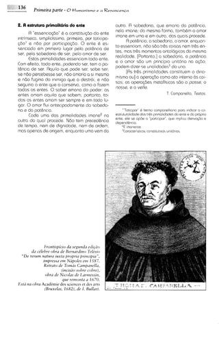 Primeira parte - 8t l u m a n i s m o e a R e n a s c e n c a

2. A estrutura primalitiiria do ente                         outra. R sabedoria, que emana da potknc~a,
                                                             nela imane: do mesma forma, tamb6m o amor
      R "essencia@o" 6 a constitui~do ente
                                         do
                                                             imane em uma e em outra, das quais procede.
intrinseca, simplicissima, primeira, por toticipa-
                                                                   A pothncia, a sabedoria, o amor, enquan-
560' e n6o por participa@o. 0 ente 6 es-
                                                             to essenciam, n6o sda tr6s coisas nem trhs en-
senciado em primeiro lugar pela pothncia de
                                                             tes, mas trhs momentos ontologicos da mesma
ser, pela sabsdoria de ser, pelo amor de ser.
                                                             realidode. [Portanto,] a sabedoria, a pothncia
      Estas primalidades esssnciam todo ente.
                                                             e o amor sdo um principio unltdrio na a@o;
Com efeito, todo ente, podendo ser, tem a po-
                                                             podem d~zer-se   unalidades3do uno.
thncia de ser. Rquilo que pode ser, sabe ser;
                                                                   [Rs trks primalidades constituem o dina-
se n6o percebesse ser, ndo amaria a si mesmo
                                                             mismo ou] a opera<docomo ato interno Bs COI-
e ndo fugiria do inimigo que o destroi, e ndo
                                                             sas; as opera@es metafisicas sdo o posss, o
seguiria o ante que o conserva, como o fazem
                                                             nosse, e o vella.
todos os entes. 0 saber emana do poder: os
entes amam aquilo que sabem; portanto, to-                                                 T. Campansllo, T~xtos.
dos os entes amam ser sempre e em todo lu-
gar. 0 amor flui antecipadamente do sabedo-
ria e do potkncla.                                                          Q
                                                                 "'Tot~c~par" tarmo companallmo para ~nd~carco-a
      cada uma das primal,dades imaneQa                      astrvtural~dadedas tr&s pr~mal~dndes ente a do propr~o
                                                                                                do
                                                             ante; ale sa opda a "partic~par",
                                                                                             que implco dar~va$io a
outra da qua1 procede. Ndo tem precedhncia
de tempo, nem de dignidade, nem de ordem,                           imanenta
mas apenas de origem, enquanto uma vem da                         3Coracterist~cns
                                                                                 const~tut~vas
                                                                                            unit~lr~os




                   Erontrspicro da segunda edrp?o
           da ctlehre obra de Bernardrno Teltszo
  " D e rerum nutura luxta proprru prrncrpra",
                  irnpressa e m Napoles e m 1587.
                  Retrato de Tomus Campanella,
                             (rncrsao sobre cohre),
                   obra de Nzcolas de I,armess~n,
                              que remonta a 1670.
E s t i tza obra Academic des sclences et des arts
                   (Bruxelas, 1682), de I. Bullart.
 