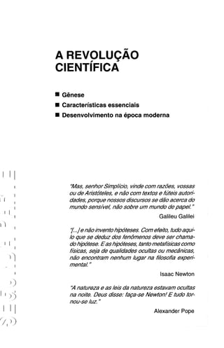 Ggnese
Caracteristicas essenciais
Desenvolvimento na epoca moderna




  "Mas, senhor S/inp/cio, v~hde razo"es, vossas
                                com
  ou de Ansfofe/es, e niTo com texfos e futeis aufon:
  dades, porgue nossos discursos se d2o acerca do
  mundo sensivel na"o sobre um mundo de papeL "
                                      Galileu Galilei

  7 .,] na"o/hventohipofeses. Comefeifo, fudo aqui-
      e
  /O que se deduz dos fendmenos deve ser chama-
  do hipofese. Eas hipoteses, tanto mefahisicas como
  hisicas, seja de quahdades ocu/tas ou mecdnicas,
  n20 encontram nenhum /ugar na f7osof/h expen:
  menfa/ "
                                      Isaac Newton

  ' nafureza e as /e/sda nafureza estavam ocu/fas
   H
  na noife. Deus disse: h p s e Newton! E fudo for-
  nou-se /uz "
                                    Alexander Pope
 
