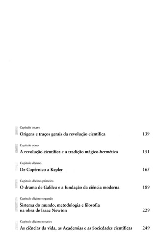 Capitulo oitavo

Origens e traqos gerais da revoluqiio cientifica

Capitulo nono

A revoluqiio cientifica e a tradiqiio magico-hermktica

Capitulo dtcimo

De Capirnico a Kepler

Capitulo dtcimo primeiro

0 drama de Galileu e a fundaqiio da citncia moderna

Capitulo dCcimo segundo

Sistema do mundo, metodologia e filosofia
na obra de Isaac Newton

Capitulo dtcimo terceiro

As citncias da vida, as Academias e as Sociedades cientificas   249
 
