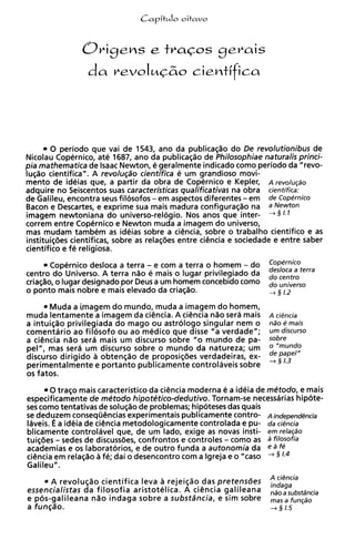 Capit~lo
                                      oitavo




        0 periodo que vai de 1543, ano da publicaglo do De revolutionibus de
Nicolau Copernico, ate 1687, ano da publicaglo de Philosophiae naturalis princi-
pia mathernatica de Isaac Newton, e geralmente indicado como periodo da "revo-
lug80 cientifica". A revolug~o    cientifica e um grandioso movi-
mento de ideias que, a partir da obra de Copernico e Kepler, A revoluqdo
adquire no Seiscentos suas caracteristicas qualificativas na obra cientifica:
de Galileu, encontra seus filosofos - em aspectos diferentes - em de Copernico
Bacon e Descartes, e exprime sua mais madura configuraglo na a bkwton
imagem newtoniana do universo-relogio. Nos anos que inter-
correm entre Copernico e Newton muda a imagem do universo,
mas mudam tambem a ideias sobre a cihcia, sobre o trabalho cientifico e as
                          s
instituig6es cientificas, sobre a relag6es entre ciencia e sociedade e entre saber
                                 s
cientifico e fe religiosa.
      Copernico desloca a terra - e com a terra o homem - do       ~ l ~ ~ ~ t e r r a
centro do Universo. A terra n l o 6 mais o lugar privilegiado da   do centre
criag%o, lugar designado por Deus a um homem concebido como
       o                                                           do universe
o ponto mais nobre e mais elevado da criaglo.                      + 5 1.2
       Muda a imagem do mundo, muda a imagem do homem,
muda lentamente a imagem da ciencia. A cigncia n l o sera mais A ciencia
a intuiglo privilegiada do mago ou astrologo singular nem o ndo e mais
comentario ao filosofo ou ao medico que disse "a verdade"; urn discurso
a ciencia n l o sera mais um discurso sobre "o mundo de pa- sobre
pel", mas sera um discurso sobre o mundo da natureza; um O
discurso dirigido a obtenglo de proposig6es verdadeiras, ex- $ [ ~ ~                1"
perimentalmente e portanto publicamente controlaveis sobre
os fatos.

       0 trago mais caracteristico da ciencia moderna e a ideia de metodo, e mais
especificamente de metodo hipotetico-dedutivo. Tornam-se necessarias hipote-
ses como tentativas de solugao de problemas; hipoteses das quais
se deduzem conseqiihcias experimentais publicamente contro- Aindependencia
Iaveis. 6 a ideia de ciencia metodologicamente controiada e pu- da ciencia
blicamente controlavel que, de um lado, exige as novas insti- em relacdo
tuiqbes - sedes de discuss6es, confrontos e controles - como as a filosofja
academias e os laboratorios, e de outro funda a autonomia da e a fe
ciencia em relaglo a fe; dai o desencontro com a lgreja e o "caso + §
Galileu".
                                                                   A ciencia
      A revoluglo cientifica leva a rejeiglo das pretensdes        hdaga
essencialistas da filosofia aristotelica. A ciencia galileana      ndoasubst;incia
e pos-galileana n l o indaga sobre a substdncia, e sim sobre              fUnq,-,
a funqiio.                                                         -+ 3 1.5
 