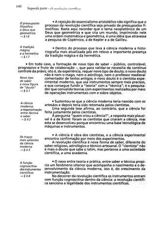 0 pressuposto
                            A rejei@odo essencialismo aristotelico n%o significa que o
 filosofico:         process0 da revolu@ocientifica seja privado de pressupostos fi-
 o Deus que          losoficos. Basta aqui recordar que o tema neoplatiinico de um
 geometriza          Deus que geometriza e que cria um mundo, imprimindo nele
 -+§ 1.6             uma ordem matematica e geometrical e uma idPia que atravessa
                     a pesquisa de Copernico, a de Kepler e a de Galileu.
 A tradiq50                 Dentro do processo que leva a ci6ncia moderna a histo-
 mdgica
 e a hermetica
                     riografia mais atualizada p6s em relevo a importante presenGa
 4 2 1.7
                     da tradic;%omagica e da hermetica.

         E todo caso, a forma@o de novo tipo de saber - pllblico, controlBvel,
           m
progressivo e fruto de colabora@o-, que para validar-se necessita dg continuo
controle da prdxis, isto el da experi@ncia,
                                          requer novo tip0 de douto; o novo douto
                 n%o nem o mago, nem o astrologo, nem o professor medieval
                       e
 Novo tipo       comentador de textos antigos; o novo douto e o cientista expe-
 de saber        rimental moderno, que usa instrumentos sempre mais precisos,
 e nova figura   e que consegue fundir a "teoria" com a "tecnica"; e o pesquisa-
 de "douto"
 -+ 3 1 .I
       1
                 dor que conwlida teorias com experimentos realizados por meio
                 de operaq6es instrumentais com e sobre objetos.

 A ciPncia
                             Sustentou-se que a ciCncia moderna teria nascido corn os
 moderna:            artesaos e depois teria sido retomada pelos cientistas.
 a reaproximaq50          Uma segunda tese afirma, ao contriirio, que a ciCncia foi
 entre tecnica       feita justamente pelos cientistas.
 e saber                  A pergunta "quem criou a ciCncia?", a resposta mais plausi-
 + 3 11.2            vel P a de Koire: foram os cientistas que criararn a cigncia, mas
                     esta s desenvolveu porque encontrou uma base tecnolcjgica de
                            e
                     maquinas e instrumentos.

 0 s traqos
                             A ciiincia e obra dos cientistas, e a ciCncia experimental
 mais salientes      encontra confirmar;%o     por meio dos experimentos.
 da ciPncia               A revolug%o    cientifica e nova forma de saber, diferente do
 moderna             saber religioso, astrol6gico e tecnico-artesanal. 0 "cientista" nao
 -3 5 11.3           e mais o douto que sabe o latim, mas pertence a uma sociedade
                     cientifica, a uma academia.

 A fun@o                   0 nexo entre teoria e pratica, entre saber e tecnica propi-
 cognoscitiva        cia um feniimeno ulterior que acompanha o nascimento e o de-
 dos instrurnentos   senvolvimento da ciencia moderna, isto el do crescimenta da
 cientificos         instrumentac;%o.
 -+ § 11.4                No decorrer da revolu@ocientifica os instrumentos entram
                     com fun@o cognoscitiva dentro da cihcia: a revolug;%o    cientifi-
                     ca sanciona a legalidade dos instrumentos cientificos.
 