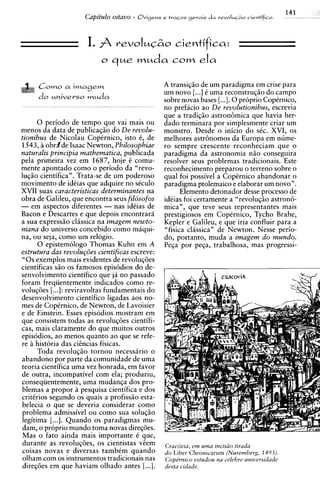 141
                        Capitulo oztavo -   Orige~s tra~os
                                                  e      gerais d a revoluc&o cientifica




                        I. j revoIuG2io cientifica:
                              o que         muda com ela
     C o m o a imagem                               A transiqiio de um paradigma em crise para
                                                    um novo [...I 6 uma reconstruqiio do campo
     do u n i v e r s o m u d a                     sobre novas bases [...I. 0 pr6prio Cop6rnic0,
                                                    no prefacio ao De revolutionibus, escrevia
                                                    que a tradiqiio astron6mica que havia her-
      0 periodo de tempo que vai mais ou            dado terminara por simplesmente criar um
menos da data de publicaqiio do De revolu-          monstro. Desde o inicio do sCc. XVI, os
tionibus de Nicolau CopCrnico, isto 6, de           melhores astr6nomos da Europa em nume-
1543, B obrdde Isaac Newton, Philosopbiae           ro sempre crescente reconheciam que o
naturalis principia matbematica, publicada          paradigma da astronomia niio conseguira
pela primeira vez em 1687, hoje C comu-             resolver seus problemas tradicionais. Este
mente apontado como o periodo da "revo-             reconhecimento preparou o terreno sobre o
luqiio cientifica". Trata-se de um poderoso         qua1 foi possivel a CopCrnico abandonar o
movimento de idCias que adquire no sCculo           paradigma ptolemaico e elaborar um novo".
XVII suas caracteristicas determinantes na                Elemento detonador desse process0 de
obra de Galileu, que encontra seus filosofos        idCias foi certamente a "revoluqiio astron6-
- em aspectos diferentes - nas idCias de            mica", que teve seus representantes mais
Bacon e Descartes e que depois encontrara           prestigiosos em Copirnico, Tycho Brahe,
a sua expressiio clhssica na imagem newto-          Kepler e Galileu, e que iria confluir para a
niana do universo concebido como maqui-             "fisica classican de Newton. Nesse perio-
na, ou seja, como um relogio.                       do, portanto, muda a imagem do mundo.
      0 epistemologo Thomas Kuhn em A               Peqa por pega, trabalhosa, mas progressi-
estrutura das reuolup5es cientificas escreve:
" 0 s exemplos mais evidentes de revoluq6es
cientificas s5o os famosos e~is6dios de-
                                      do
senvolvimento cientifico que ja no passado
foram frequentemente indicados como re-
voluq6es [...]: reviravoltas fundamentais do
desenvolvimento cientifico ligadas aos no-
mes de CopCrnico, de Newton, de Lavoisier
e de Einstein. Esses etisodios mostram em
que consistem todas as revoluq6es cientifi-
cas. mais claramente do aue muitos outros
episodios, ao menos quanto ao que se refe-
re ii historia das cihcias fisicas.
      Toda revoluqiio tornou necessario o
abandon0 por parte da comunidade de uma
teoria cientifica uma vez honrada, em favor
de outra, incompativel com ela; produziu,
consequentemente, uma mudanga dos pro-
blemas a propor B pesquisa cientifica e dos
critirios segundo os quais a profissiio esta-
belecia o que se deveria considerar como
problema admissivel ou como sua soluqiio
legitima [...I. Quando os paradigmas mu-
dam, o proprio mundo toma novas direq6es.
Mas o fato ainda mais importante C que,
durante as revoluc6es. os cientistas Gem
                    >     2
                                                    CracBvia, em uma incis20 tirada
coisas novas e diversas tambim quando               do Liber Chronicarum (Nuremberg, 149.3).
olham com os instrumentos tradicionais nas          Cope'rnico estudou na cdebre universidade
direq6es em que haviam olhado antes [...I.          desta cidade.
 