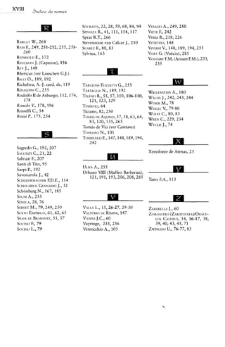 SOCRATES,  22,28, 59,68, 84, 94   VFSALIO 249, 250
                                                                              A.,
                                           B.,
                                  SP~NOZA41, 111, 114, 117          VIETE 242
                                                                          F.,
                                  Sprat R.T., 266                   Vinta B., 218, 226
RAWLEY 264
         W.,                      Stevenzoon van Calcar J., 250     VITRUVIO,   148
Rmr F., 249,251-252,255,258-             F.,
                                  SUAREZ 80, 83                     VIVIANI 148, 189, 194,255
                                                                            V.,
   260                            Sylvius, 163                      VOET (VoCcio),285
                                                                          G.
           E.,
RF.INHOI.D 172                                                      VOLTA~RF. (ArouetEM.), 233,
                                                                              F.M.
REUCHLIN  J. (Capnion), 156                                            235
REY 148
    J.,
Rheticus (ver Lauschen G.J.)
Rlccr O., 189, 192
Richelieu, A.-J. card. de, 119    TARGIONI-TOZZETTI G., 255
RINALDINI255
           C.,                    TARTAGLIA189, 192
                                              N.,                   W~LLENSTE~N
                                                                              A., 180
Rodolfo I1 de Asburgo, 112,174,   TELBSIO 55,57,103,106-110,
                                          B.,                       WALLIS 242,243, 244
                                                                         J.,
    178                               121,123,129
                                                                         M.,
                                                                    WFRER 78
Ronchi V., 178,196                TEM~STIO, 64
                                                                    WEICEL 79-80
                                                                          V.,
Rosselli C., 54                   Ticiano, 82, 250
                                                                    WOI.FF 80, 83
                                                                         C.,
Rossi P., 175, 254                TOMAS AQUINO,
                                         DE        57,58,63, 64,
                                                                         C.,
                                                                    WREN 229,234
                                      83,120,135,265
                                                                    WYCLIF 74
                                                                          J.,
                                  Tomis de Vio (ver Caietano)



Sagredo G., 192,207
SAI.UTATI21, 22
          C.,                                                       Xenofonte de Atenas, 23
Salviati F., 207
Santi di Tito, 95
                                  ULIVA 255
                                       A.,
Sarpi P., 192
Savonarola J., 42
                                  Urbano VIII (Maffeo Barberini),   A
                                     121,191,193,206,208,285        Yates F.A., 113
SCHLEIERMACHER 114F.D.E.,
SCH~LARIOS    GENNADIO J., 32
Schonberg N., 167, 185
      A.,
SEGNI 255
S~NECA, 76
         28,
        M.,
SERVET 79,249,250                 VALLA 15,26-27,29-30
                                        L.,                         ZABARELLA
                                                                            J., 60
SEXTO  EMI~~R~<:o, 65
                  61, 62,         VALTUR~O  DE R~MINI,
                                                     147            Z~ROASTRO(ZARATUSTRA)/ORACU-
SIWR BRABANTE, 57
      LIE            55,          VANINI 60
                                        J.C.,                         LOS CALDEUS, 16-17, 38,
                                                                                   14,
SOCINO 79F.,                      Vayringe, 255,256                   39,40,43, 45, 71
SOCINO 79L.,                      Verrocchio A., 105                ZW~NGLIO
                                                                           U., 76-77, 83
 