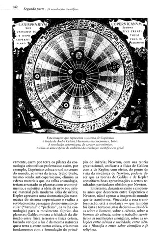 142
       Segunda parte - A   revoIus~oc~entifisa




                         Esta imagem que representa o sistemu de Copdrnico
                     d tirada de Andre' Cellari, Harmonia macroc6smica, 1660.
                          A reuolu@o copernicana, de carater ustroncirnico,
                 tomou-se uma espe'cie de emblema da reuolu@o cientifica em geral.



vamente, caem por terra os pilares da cos-         pio de inircia; Newton, corn sua teoria
mologia aristotilico-ptolemaica: assim, por        gravitacional, unificaria a fisica de Galileu
exemplo, Copirnico coloca o sol no centro          com a de Kepler; com efeito, do ponto de
do mundo, ao invis da terra; Tycho Brahe,          vista da mechica de Newton, pode-se di-
mesmo sendo anticopernicano, elimina as            zer que as teorias de Galileu e de Kepler
esferas materiais que, na velha cosmologia,        constituem boas aproximaq6es a certos re-
teriam arrastado os planetas com seu movi-         sultados particulares obtidos por Newton.
mento, e substitui a idiia de orbe (ou esfe-             Entretanto, durante os cento e cinqiien-
ra) material pela moderna idiia de 6rbita;         ta anos que decorrem entre Copirnico e
Kepler apresenta uma sistematizaqso mate-          Newton, nso 6 apenas a imagem do mundo
matica do sistema copernicano e realiza a          que se transforma. Vinculada a essa trans-
revolucioniria passagem do movimento cir-          formagso, esta a mudanga - que tambkm
cular ("natural" e "perfeito", na velha cos-       foi lenta e tortuosa, mas decisiva -das idti-
mologia) para o movimento eliptico dos             as sobre o homem, sobre a cidncia, sobre o
planetas; Galileu mostra a falsidade da dis-       homem de cidncia, sobre o trabalho cienti-
tingso entre fisica terrestre e fisica celeste,    fico e as institui~6es cientificas, sobre as re-
fazendo ver que a lua k da mesma natureza          la~oes entre cidncia e sociedade, entre cidn-
que a terra e, entre outras coisas, cria novos     cia e filosofia e entre saber cientifico e fe'
fundamentos corn a formulaqso do princi-           religiosa.
 