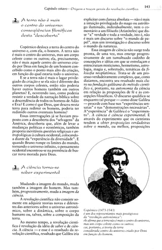 143
                       Capi'tulo oitavo -   Origens e t r a ~ o s
                                                                gerais d a revoluc80 cienfif~ca




           t e r r a n&o   &   mais                  explicitar com clareza absoluta -niio C mais
                                                     a intuiqiio privilegiada do mago ou astrolo-
      o centro d o universo:
                                                     go iluminado, individualmente, nem o co-
      conseqG&ncias filosbficas                      mentario a um filosofo (Aristoteles) que dis-
      desta "descoberta"                             se "a" verdade e toda a verdade, isto C, n5o
                                                     6 mais um discurso sobre "o mundo de pa-
                                                     pel", mas sim investiga~iio discurso sobre
                                                                                    e
      Copernico desloca a terra do centro do         o mundo da natureza.
universo e, com ela, o homem. A terra niio                  Essa imagem de ciincia niio surge toda
C mais o centro do universo, mas um corpo            pronta, de uma vez, mas emerge progres-
celeste como os outros; ela, precisamente,           sivamente de um tumultuado cadinho de
niio C mais aquele centro do universo cria-          conceps6es e idiias em que se entrelaqam e
do por Deus em fungi50 de um homem con-              entrecruzam misticismo, hermetismo, astro-
cebido como o ponto mais alto da criaqiio,           logia, magia e, sobretudo, tematicas da fi-
em funqiio do qua1 estaria todo o universo.          losofia neoplat6nica. Trata-se de um pro-
      E se a terra niio C mais o lugar privile-      cesso verdadeiramente complexo, que, como
giado da criaqiio e se ela niio C diferente dos      diziamos, encontra seu resultado mais cla-
outros corpos celestes, entiio niio poderia          ro na funda@o galileana d o metodo cienti-
haver outros homens tambCm em outros                 fico e, portanto, na autonomia da ciincia
planetas? E, ocorrendo isso, como poderia            em relaqiio as proposiq6es de ft e as con-
resistir a verdade da narraqiio biblica sobre        c e p ~ o e filosoficas. 0 discurso qualifica-se
                                                                 s
a descendincia de todos os homens de Adso            enquanto tal porque -como disse Galileu
e Eva? E como i que Deus, que desceu nesta           -procede com base nas "experiincias sen-
terra para redimir os homens, poderia ter            satas" e nas "demonstraqoes necessarias".
redimido outros eventuais homens?                    AKexperiincia"de Galileu C o "experimen;
      Essas interrogaqoes ja se haviam pro-          to". A ciBncia e' ciincia experimental. E
posto com a descoberta dos "selvagens" da            atravCs do experiment0 que os cientistas
AmCrica, descoberta que, alCm de levar a             tendem a obter proposip5es verdadeiras
mudanqas politicas e econijmicas, tambim             sobre o mundo, ou melhor, proposiqdes
proporia inevit5veis questoes religiosas e an-
tropoldgicas a cultura ocidental, colocando-
a diante da "experiincia da diversidade". E
quando Bruno rompe os limites do mundo,
tornando o universo infinito, o pensamento
ocidental encontrou-se na premtncia de bus-
car nova morada para Deus.


      f cigncia torna-se
      saber experimental


    Mudando a imagem do mundo, muda
tambCm a imagem do homem. Mas tam-
bCm, progressivamente, muda a imagem da
citncia.
      A revoluqiio cientifica niio consiste so-
mente em adquirir teorias novas e diferen-
tes das anteriores sobre o universo astron6-
mico, sobre a dinimica, sobre o corpo                Copermco ( 1 473-1 543)
humano ou, talvez, sobre a composiqiio da            e u m dos representantes ~ U I prestlgtosos
                                                                                        S

terra.                                               du "reuolu@io ustroizdmrcu":
                                                     e h afirma que a terra niio d mats o centro d o unwerso,
      Ao mesmo tempo, a revoluqiio cienti-           mas urn corpo celeste como o s outros;
fica C revoluqiio da idCia de saber e de citn-       cat, portanto, a teorra da terra
cia. A cihcia - e esse 5 o resultado da re-          consrderadu centro d o unlverso crlado por Deus
voluqiio cientifica, resultado que Galileu iria      em f u n ~ a odo homem.
 
