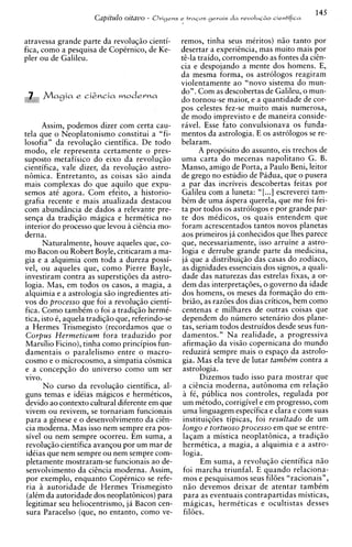 145
                      Capitulo oitavo -   Orisens e tracos gerais d a r e v o l ~ l ~ irientifica
                                                                                        io



atravessa grande parte da revoluqiio cienti-        remos, tinha seus mCritos) niio tanto por
fica, como a pesquisa de CopCrnico, de Ke-          desertar a experihcia, mas muito mais por
pler ou de Galileu.                                 &-la traido, corrompendo as fontes da cicn-
                                                    cia e despojando a mente dos homens. E,
                                                    da mesma forma, os astrologos reagiram
                                                    violentamente ao "novo sistema do mun-
                                                    do". Com as descobertas de Galileu, o mun-
                                                    do tornou-se maior, e a quantidade de cor-
                                                    pos celestes fez-se muito mais numerosa,
                                                    de mod0 imprevisto e de maneira conside-
       Assim, podemos dizer com certa cau-          ravel. Esse fato convulsionava os funda-
tela que o Neoplatonismo constitui a "fi-           mentos da astrologia. E os astrologos se re-
losofia" da revolu~iiocientifica. De todo           belaram.
modo. ele r e ~ r e s e n t acertamente o Dres-           A proposito do assunto, eis trechos de
su~osto      metafisico do eixo da revoluciio       uma carta d o mecenas napolitano G. B.
cientifica, vale dizer, da revoluqiio astro-        Manso, amigo de Porta, a Paulo Beni, leitor
nBmica. Entretanto, as coisas siio ainda            de grego no estudio de Padua, que o pusera
mais complexas do que aquilo que expu-              a par das incriveis descobertas feitas por
semos at6 agora. Com efeito, a historio-            Galileu com a luneta: "[ ...I escreverei tam-
~ r a f i arecente e mais atualizada destacou       bim de uma aspera querela, que me foi fei-
:om abundhcia de dados a relevante me-              ta por todos os astrologos e por grande par-
senqa da tradiqiio migica e hermitic; no            te dos mCdicos, os quais entendem que
interior do processo que levou a cicncia mo-        foram acrescentados tantos novos planetas
derna.                                              aos primeiros ja conhecidos que lhes parece
       Naturalmente, houve aqueles que, co-         que, necessariamente, isso arruine a astro-
mo Bacon ou Robert Boyle, criticaram a ma-          logia e derrube grande parte da medicina,
gia e a alquimia com toda a dureza possi-           ja que a distribuiqiio das casas do zodiaco,
vel, ou aqueles que, como Pierre Bayle,             as dignidades essenciais dos signos, a quali-
investiram contra as superstiq6es da astro-         dade das naturezas das estrelas fixas, a or-
logia. Mas, em todos os casos, a magia, a           dem das interpretaqdes, o govern0 da idade
alquimia e a astrologia siio ingredientes ati-      dos homens, os meses da formaqiio do em-
vos do processo que foi a revoluqiio cienti-        briiio, as raz6es dos dias criticos, bem como
 fica. Como tambCm o foi a tradiqiio hermC-         centenas e milhares de outras coisas que
tica, isto C, aquela tradiqiio que, referindo-se    dependem do numero setenario dos plane-
 a Hermes Trismegisto (recordamos que o             tas, seriam todos destruidos desde seus fun-
 Corpus Hermeticurn fora traduzido por              d a m e n t ~ ~ . " realidade, a progressiva
                                                                    Na
 Marsilio Ficino), tinha como principios fun-       afirmaqiio da visiio copernicana do mundo
 damentais o paralelismo entre o macro-             reduzira sempre mais o espaqo da astrolo-
 cosmo e o microcosmo, a simpatia c6smica           gia. Mas ela teve de lutar tambe'rn contra a
 e a concepqiio do universo como um ser             astrologia.
 vivo.                                                     Dizemos tudo isso para mostrar que
        N o curso da revoluqiio cientifica, al-      a cisncia moderna, autBnoma em relaqiio
 guns temas e ideias magicos e hermtticos,           a fe, publica nos controles, regulada por
 devido ao context0 cultural diferente em clue       um mCtodo, corrigivel e em progresso, com
 vivem ou revivem, se tornariam funcionais           uma linguagem especifica e clara e com suas
 para a ggnese e o desenvolvimento da cisn-          instituiqdes tipicas, foi resultado de um
 cia moderna. Mas isso nem sempre era pos-           longo e tortuoso processo em que se entre-
 sivel ou nem sempre ocorreu. Em suma, a             laqam a mistica neoplatBnica, a tradiqiio
 revoluqiio cientifica avanqou por um mar de         hermCtica, a magia, a alquimia e a astro-
 idCias que nem sempre ou nem sempre com-            logia.
 ~letamente     mostraram-se funcionais ao de-             Em suma, a revoluqiio cientifica niio
 senvolvimento da citncia moderna. Assim,            foi marcha triunfal. E quando relaciona-
 por exemplo, enquanto CopCrnico se refe-            mos e pesquisamos seus fil6es "racionais",
 ria i autoridade de Hermes Trismegisto              niio devemos deixar de atentar tambem
 (alCm da autoridade dos neoplat6nicos) para         para as eventuais contrapartidas misticas,
 legitimar seu heliocentrismo, ja Bacon cen-         magicas, hermeticas e ocultistas desses
 sura Paracelso (que, no entanto, como ve-           fil6es.
 