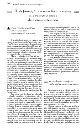 14'
       Segunda parte - A     reuoIui~o iientifica




- 11. $ formaG&o de novo tip0 de sabev, -
                               que requev a uni&o
                              de ciSncia e tkcnica

      fi   revoIuC&o c i e n t i f i c a            douto freqiientemente opera fora (se n i o at6
                                                    mesmo contra) das velhas instituiq6es do
      c r i a o cientista
                                                    saber, como as universidades.
                                                          Antes do period0 de que estamos tra-
                                                    tando, as artes liberais (o trabalho intelec-
                                                    tual) eram distintas das artes mechicas.
      0 resultado do processo cultural que          Estas eram "baixas" e "vis"; implicando o
passou a ser denominado "revoluqio cien-            trabalho manual e o contato com a mate-
tifica" foi uma nova imagem do mundo que,           ria, identificavam-se com o trabalho servil.
entre outras coisas, prop& problemas reli-          As artes meciinicas eram consideradas in-
giosos e antropologicos n i o indiferentes. Ao      dignas de um homem livre. Mas, no proces-
mesmo tempo, representou a proposta de              so da revoluqio cientifica, essa separaqio
nova imagem da ciincia: aut6noma, publi-            foi superada: a experiincia do novo cientis-
ca, controlavel e progressiva.                      ta 6 o experimento - e o experimento exi-
      Mas a revoluqio cientifica foi, preci-        ge uma strie de operaq6es e medidas.
samente, um processo: um processo que,                    Assim, fundem-se numa so coisa o no-
para ser compreendido, deve ser dissecado           vo saber e a uniio entre teoria e pratica, que
em todos os seus comDonentes. inclusive a           freqiientemente resulta na cooperaqio en-
tradiqiio hermCtica, a alquimia, a astrologia       tre cientistas, por um lado, e tCcnicos e ar-
ou a magia, posteriormente abandonadas              tesios superiores (engenheiros, artistas, hi-
pela ciincia moderna, mas que, bem ou mal,          draulicos, arquitetos etc.), por outro. Foi a
influiram sobre sua ginese ou, pel0 menos,          pr6pria idtia do saber experimental, publi-
sobre seu desenvolvimento inicial. E preci-         camente controlavel, que mudou o status das
so, contudo, ir mais alCm, j i que outra ca-        artes mechicas.
racteristica fundamental da revolucio cien-
tifica t a formaciio de um saber -a ciincia.
precisamente - que, ao contririo do saber
medieval, reune teoria e pratica, ciincia e               A   revoluG&o c i e n t i f i c a :
te'cnica, dando assim origem a um novo tip0               f u s ~ d a t&cvica
                                                                  o          COM? o s a b e r
de "douto", bem diferente do filosofo me-
dieval, do humanista, do mago, do astrolo-
go, ou tambtm do artesio ou do artista da                  Sustentou-se que a ciincia moderna,
Renascenca.                                         isto 6, o saber de carater publico, coopera-
      Esse =nova  tip0 de douto gerado pela
revoluqio cientifica, precisamente, n i o 6
                                                    tivo e progressivo teria nascido primeiro
                                                    com os artesios superiores (navegantes, en-
mais o mago ou o astrologo possuidor de             genheiros de fortificaq6es, tCcnicos das ofi-
um saber privado ou de iniciados, nem o             cinas de artilharia, agrimensores, arquitetos,
professor universitario comentador e inter-         artistas etc.) para depois influir na transfor-
prete dos textos do passado, e sim o cientis-       maqio das artes liberais.
ta fautor de nova forma de saber, publico,                 Contra esta tese se disse que a ciincia
controliivel e progressivo, isto C, de uma          n i o foi feita pelos artesiios e pelos engenhei-
forma de saber que, para ser validado, ne-          ros, mas justamente pelos cientistas, por
cessita do continuo controle da praxis, da          Calileu, Kepler, Descartes etc. Esti t a tese
experiincia. A revolu@o cientifica cria o           do historiador da ciincia A. Koyrt, o qua1
cientista experimental moderno, cuja expe-          sustentou que a nova balistica n i o foi in-
riincia e' o experimento, tornado sempre            ventada por operarios e artilheiros, mas con-
mais rigoroso por novos instrumentos de             tra eles, e que Calileu n i o aprendeu sua pro-
medida, cada vez mais precisos. E o novo            fissio das pessoas que trabalhavam nos
 
