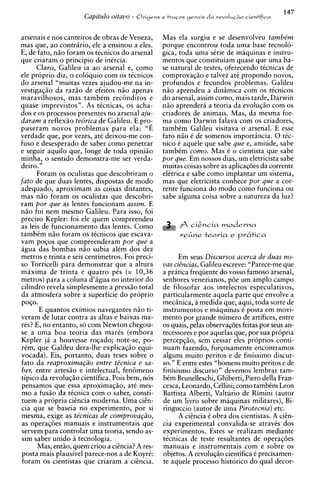 Capitulo oitavo -   Origens e t r a ~ o s
                                                               gerais d a revoluGdo cientifica



arsenais e nos canteiros de obras de Veneza,          Mas ela surgiu e se desenvolveu tambe'm
mas que, ao contrario, ele a ensinou a eles.          porque encontrou toda uma base tecnolo-
E. de fato. niio foram os tCcnicos do arsenal         gica, toda uma sCrie de maquinas e instru-
que criaram o principio de inircia.                   mentos que constituiam quase que uma ba-
      Claro, Galileu ia ao arsenal e, como            se natural de testes, oferecendo tCcnicas de
ele proprio diz, o coloquio com os ticnicos           comprovaqiio e talvez at6 propondo novos,
do arsenal "muitas vezes ajudou-me na in-             profundos e fecundos problemas. Galileu
vestigaqiio da raziio de efeitos niio apenas          niio aprendeu a dinimica com os ticnicos
maravilhosos. mas tambCm r e c h d i t o s e          do arsenal, assim corno, mais tarde, Darwin
quase imprevistos". As ttcnicas, os acha-             niio aprendera a teoria da evoluqiio com os
dos e os processos presentes no arsenal aju-          criadores de animais. Mas, da mesma for-
daram a reflexiio tedrica de Galileu. E pro-          ma como Darwin falava com os criadores,
puseram novos problemas para ela: "E                  tambim Galileu visitava o arsenal. E esse
verdade que, por vezes, at6 deixou-me con-            fato niio C de somenos importincia. 0 tCc-
fuso e desesperado de saber como penetrar             nico C aquele que sabe que e7 amiude, sabe
e seguir aquilo que, longe de toda opiniiio           tambCm como. Mas C o cientista que sabe
minha, o sentido demonstra-me ser verda-              por que. Em nossos dias, um eletricista sabe
deiro."                                               muitas coisas sobre as aplicaq6es da corrente
      Foram os oculistas que descobriram o            elCtrica e sabe como implantar um sistema,
fato de que duas lentes, dispostas de mod0            mas que eletricista conhece por que a cor-
adequado, aproximam as coisas distantes,              rente funciona do mod0 como funciona ou
mas niio foram os oculistas que descobri-             sabe alguma coisa sobre a natureza da luz?
ram por que as lentes funcionam assim. E
niio foi nem mesmo Galileu. Para isso. foi
precis0 Kepler: foi ele quem compreendeu
as leis de funcionamento das lentes. Como                  fi cizncia ~ o d e r n a
tambCm niio foram os tCcnicos que escava-                   r&ne teoria e p k t i c a
vam p o ~ o s compreenderam por que a
             que
agua das bombas niio subia alCm dos dez
metros e trinta e seis centimetros. Foi ~ r e c i -         Em seus Discursos acerca de duas no-
so Torricelli para demonstrar que a altura            vas cizncias, Galileu escreve: "Parece-me que
maxima de trinta e quatro pis (= 10,36                a pratica freqiiente do vosso famoso arsenal,
metros) para a coluna d'agua no interior do           senhores venezianos, p6e um amplo campo
cilindro revela simplesmente a press50 total          de filosofar aos intelectos especulativos,
da atmosfera sobre a superficie do pr6prio            particularmente aquela parte que envolve a
POSO.                                                 mecinica, B medida que, aqui, toda sorte de
       E quantos eximios navegantes n i o ti-         instrumentos e maquinas C posta em movi-
veram de lutar contra as altas e baixas ma-           mento por grande numero de artifices, entre
rks? E, no entanto, so com Newton chegou-             os quais, pelas observaqdes feitas por seus an-
se a uma boa teoria das marks (embora                 tecessores e por aquelas que, por sua propria
Kepler ja a houvesse roqado; note-se, po-             percepqiio, sem cessar eles proprios conti-
rCm, que Galileu dera-lhe explicaqio equi-            nuam fazendo, forqosamente encontramos
vocada). Eis, portanto, duas teses sobre o            alguns muito peritos e de finissirno discur-
fato da reaproxima@o entre tLcnica e sa-              SO." E entre estes "homens muito peritos e de
ber. entre artes5o e intelectual. fen6meno            finisismo discurso" devemos lembrar tam-
tipico da revoluqiio cientifica. Pois bem, nos        bCm Brunelleschi, Ghiberti, Piero della Fran-
pensamos que essa aproximagiio, at6 mes-              cesca, Leonardo, Cellini; como tambCm Leon
mo a fusiio da tCcnica com o saber, consti-           Battista Alberti, Valturio de Rimini (autor
tuem a propria ciihcia moderna. Uma c i h -           de urn livro sobre maquinas militares), Bi-
cia que se baseia no experimento, por si              ringuccio (autor de uma Pirotecnia) etc.
mesma, exige as te'cnicas de comprova@o,                    A cihcia C obra dos cientistas. A ciEn-
as operaq6es manuais e instrumentais que              cia experimental convalida-se atravCs dos
servem para controlar uma teoria, sendo as-           experimentos. Estes se realizam mediante
sim saber unido B tecnologia.                         tCcnicas de teste resultantes de operaq6es
      Mas, entiio, quem criou a citncia? A res-       manuais e instrumentais com e sobre os
posta mais plausivel parece-nos a de KoyrC:           objetos. A revoluqiio cientifica 6 precisamen-
foram os cientistas que criaram a cihcia.             te aquele processo historic0 do qua1 decor-
 