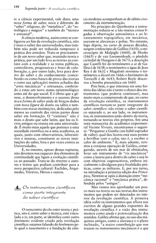 14'     Segunda parte - A V ~ V O I U cieniificv
                                      ~~O


re a ciincia experimental, vale dizer, urna        cia moderna acom~anham-se subito cres-
                                                                           de
nova forma de saber, nova e diferente do           cimento da instrumentagiio.
"saber" religioso, do "metafisico", do "as-              N o principio do Quinhentos a instru-
trologico e magico" e tambtm do "ticnico           mentagio reduzia-se a n i o muitas coisas li-
e artesanal".                                      gadas i observagio astron6mica e ao le-
      A ciincia moderna, assim como se con-        vantamento topografico; em meciinica,
figurou a o fim da revolugio cientifica, n i o     usavam-se alavancas e polias. No entanto,
C mais o saber das universidades, mas tam-         logo depois, no curso de poucas dCcadas,
bCm niio pode ser reduzida tampouco 2              surgem o telescopio de Galileu (1610),o mi-
pratica dos artesiios. Trata-se precisamen-        croscopio de Malpighi (16601, de Hooke
te de um novo saber que, reunindo teoria e         (1665) e de van Leeuwenhoek; o pindulo
pritica, por um lado leva as teorias a o con-      cicloidal de Huygens C de 1673; a descrig2o
tat0 com a realidade e as torna publicas,          que Castelli fez do term6metro a ar de Ga-
controlaveis, progressivas e fruto de cola-        lileu t de 1638; o term6metro a agua de Jean
boragio, e, por outro lado, leva para den-         Rey C de 1632 e Magalotti inventou o ter-
tro do saber e d o conhecimento (conce-            m6metro a ilcool em 1666; o bar6metro de
bendo-os como banco de prova das teorias           Torricelli C de 1643; Robert Boyle descre-
e como sua aplicagio) muitos achados das           veu a bomba pneumatica em 1660.
"artes mechicas" e artesanais, conferin-                 Pois bem, o que interessa em urna his-
do a estas um novo status epistemologico           toria das idCias n5o C tanto o elenco dos ins-
antes at6 do que social. E C obvio que a gi-       trumentos (que poderia continuar), mas
nese, o desenvolvimento e o sucesso dessa          muito mais a compreensgo de que, no curso
nova forma de saber anda de bragos dados           da revolugio cientifica, os instrumentos
com nova figura de douto ou sabio e tam-           cientificos tornam-se parte integrante do
bCm com novas instituigoes, dedicadas pel0         saber cientifico: n i o existe o saber cientifi-
menos a o controle das varias partes desse         co separado e, ao seu lado, os instrumen-
saber em formagiio. 0 "cientista" n i o C          tos: os instrumentos estio dentro da teoria.
mais o douto que sabe latim, que leu os li-        tornando-se teorias eles proprios. Em urna
vros, antigos ou ensina em urna universida-        nota manuscrita do acadimico experimen-
de. E muito mais aquele que pertence a urna        tal Vicente Viviani, encontramos o seguin-
sociedade cientifica ou a urna academia, as        te: "Perguntar a Gonfia (um habil soprador
quais, junto com observatorios, laborato-          de vidro): qua1 dos licores esta mais pronto
rios e museus, constituem as novas insti-          a fervilhar com o calor, isto 6, a receber o
tuig6es do saber, fora e por vezes contra as       calor do ambiente." E. mais adiante. vere-
Universidades.                                     mos a corajosa operagio de Galileu, conse-
       E, no entanto, apesar dessas rupturas,      guindo, atravCs de um mar de obstaculos,
n i o devemos nos esquecer dos elementos de        levar um instrumento de "vis meciinicos"
continuidade que ligam a evolugio cientifi-        como a luneta para dentro do saber e usa-lo
ca ao passado. Trata-se do retorno a auto-         com objetivos cognoscitivos, embora ini-
res e textos que podiam contribuir para a          cialmente o divulgasse para finalidades pra-
nova perspectiva cultural: Euclides, Arqui-        ticas, como as militares. E, por seu turno,
medes, Vitruvio, Heron e outros.                   na introdugio 2 primeira edigio dos Princi-
                                                   pios, Newton se opes 2 distingio entre "me-
                                                   ciinica racional" e "meciinica prhtica", de-
                                                   fendida pelos "antigos".
      0 s instr~mentos      cientificos                   Mas vamos nos aprofundar um pou-
      C O ~ O a r t e integrante
             p                                     co mais na teoria ou nas teorias dos instru-
                                                   mentos que podem ser detectadas no inte-
      do s a b e r cientifico                      rior da revolugio cientifica. A primeira
                                                   idCia sobre os instrumentos aue aflora nos
                                                   escritos de alguns grandes expoentes da
      0 reencontro do elo entre teoria e pra-      revolucio cientifica C a visiio dos instru-
tica, isto 6, entre saber e tCcnica, esta vincu-   mentos como ajuda e potencializagiio dos
lado a (e, em parte, se identifica com) outro      sentidos. Galileu afirma que, no uso das ma-
fen6meno evidente criado pela revolugio            quinas antigas, como a alavanca e o plano
cientifica: estamos falando do fen6meno pe-        inclinado, "a maior contribuigio que nos
lo qua1 o nascimento e a fundagio da ciin-         trazem os instrumentos meciinicos C a que
 