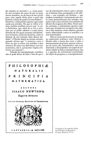 149
                     Capitdo oitavo -   Orisens e t r a ~ o gerals
                                                            s        da   revolrzc&o c ~ e n t i f i c a



diz respeito a o movente (...), como quan-       uso de instrumentos oticos como o prisma
do nos servimos do curso de um rio para          ou as Iiiminas finas acompanha-se de refle-
mover moinhos, ou da forla de um cavalo          x6es - por exemplo, em Newton - que
para criar aquele efeito para o qua1 nZo         tendem a considerar o instrumento niio tan-
bastaria a forla de quatro ou seis hornens".     to como potencializaqiio dos sentidos, mas
Portanto, o instrumento aparece aqui como        muito mais como um meio em condiq6es de
ajuda aos sentidos. N o que se refere a lu-      libertar dos enganos dos olhos. Nesse senti-
neta, Galileu tambim escreve que "6 coi-         do, portanto, o instrumento aparece como
sa belissima, que, a l i m de se ver, C atra-    meio que, levando-nos ao interior dos obje-
ente por se poder admirar o corpo lunar,         tos (e nZo somente a mais objetos), garante
distante de nos quase sessenta semidiime-        maior objetividade contra os sentidos e os
tros terrestres, assim tiio de perto, como se    seus testemunhos.
distasse de nos somente duas dessas me-                Mas as coisas niio ficam por ai, ja que,
didas". E Hooke dep6e no mesmo sentido,          na importante polemica entre Newton e
quando afirma que "a primeira coisa a            Hooke sobre a teoria das cores e sobre o
fazer no que se refere aos sentidos i uma        funcionamento do prisma, aparece outro te-
tentativa de suprir sua deficihcia com ins-      ma da teoria dos instrumentos (um tema
trumentos, isto 6, acrescentar orgiios arti-     destinado a desempenhar um papel de pri-
ficiais aos naturais".                           meira ordem na fisica contemporinea), isto
      Falando de instrumentaqiio cientifica,     6, a quest50 do instrumento perturbador
niio se pode deixar de lado o fato de que o      do objeto de pesquisa, e, conseqiientemen-




   PHILOSOPWIAE
          N A T U R A L I S

   Y R I N C I P I A
       M A T H E M A T I C A .

                  A U C T O R E

       I S A A C 0 NEWTONO,
             E ~ U I TA W R A T ~
                       B




                                                              Frontispicio du segunda cdi@o
                                                              dos Principia mathematics,
                                                              de Isaac Newton ( 1 71 1).
 