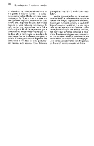 lSo
       Segunda parte - A   rrvoIuc~o
                                   sie~tifica



te, a temhtica de como poder controlar -        que o prisma "analisa" 2 medida que "mo-
e o quanto t possivel faze-lo - o instru-       dula".
mento perturbador. Hooke apreciava os ex-            Assim, em conclusio, no curso da re-
p e r i m e n t ~ ~ Newton com o prisma por
                de                              volu~io cientifica, os instrumentos entram na
sua agudeza e elegiincia, mas o que ele con-    ciBncia com fun@o cognoscitiva: em suma,
testava era a hipotese de que a luz branca      a revolu@o cientifica sanciona a legalidade
pudesse ter uma natureza composta e, de         dos instrumentos cientificos. E se por outro
todo modo, que essa pudesse ser a iinica        lado alguns instrumentos s i o concebidos
hipotese justa. Hooke n i o pensava que a       como potencializaq50 dos nossos sentidos,
cor fosse uma propriedade original dos rai-     por outro lado devemos constatar a emer-
0s. Para ele, a luz branca era produto do       gincia de dois outros temas: o do instrumen-
movimento das particulas que compoem o          to contraposto ao sentido e o do instrumento
prisma. E isso significa que a dispersiio das   perturbador do objeto sob investiga~io.
cores seria o resultado de uma perturba-        Dois temas que retornario com freqiiincia
qio operada pel0 prisma. Hoje, diriamos         no desenvolvimento posterior da fisica.
 