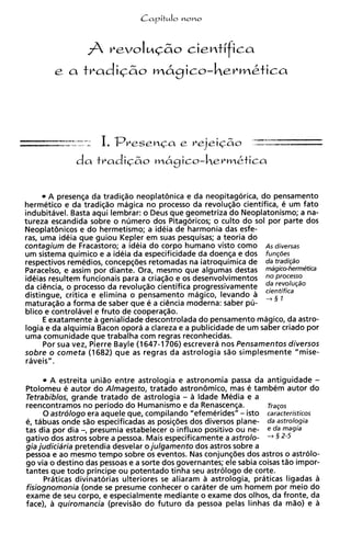 A presenqa da tradiqZio neoplatenica e da neopitagorica, do pensamento
hermetic0 e da tradiqZio magica no processo da revoluqZio cientifica, e um fato
indubitavel. Basta aqui lembrar: o Deus que geometriza do Neoplatonismo; a na-
tureza escandida sobre o numero dos Pitagoricos; o culto do sol por parte dos
Neoplat8nicos e do hermetismo; a ideia de harmonia das esfe-
ras, uma ideia que guiou Kepler em suas pesquisas; a teoria do
contagium de Fracastoro; a ideia do corpo humano visto como AS diversas
um sistema quimico e a ideia da especificidade da doenqa e dos func6es
respectivos remedios, concepqdes retomadas na iatroquimica de da tradi@o
Paracelso, e assim por diante. Ora, mesmo que algumas destas mdgico-hermetica
ideias resultem funcionais para a criaqiio e os desenvolvimentos    ProCeSSO
                                                                 da revolu@o
da ciCncia, o processo da revolu@o cientifica progressivamente cientjfica
distingue, critica e elimina o pensamento magico, levando a + §
maturaqao a forma de saber que e a cibcia moderna: saber pu-
blico e controlavel e fruto de cooperaqao.
     E exatamente a genialidade descontrolada do pensamento magico, da astro-
logia e da alquimia Bacon opora a clareza e a publicidade de um saber criado por
uma comunidade que trabalha com regras reconhecidas.
     Por sua vez, Pierre Bayle (1647-1706) escrevera nos Pensamentos diversos
sobre o cometa (1682) que as regras da astrologia sao simplesmente "mise-
raveis".

       A estreita uniao entre astrologia e astronomia passa da antiguidade -
Ptolomeu e autor do Almagesto, tratado astron8mic0, mas e tambem autor do
Tetrabiblos, grande tratado de astrologia - a ldade Media e a
reencontramos no period0 do Humanismo e da Renascenqa.               Tracos
      0 astrologo era aquele que, compilando "efemerides" - isto caracteristicos
e, tabuas onde sZio especificadas as posiqdes dos diversos plane- da astrologia
tas dia por dia -, presumia estabelecer o influxo positivo ou ne- e da magia
gativo dos astros sobre a pessoa. Mais especificamente a astrolo- + § 2-5
gia judiciaria pretendia desvelar o julgamento dos astros sobre a
pessoa e ao mesmo tempo sobre os eventos. Nas conjunqdes dos astros o astrolo-
go via o destino das pessoas e a sorte dos governantes; ele sabia coisas tao impor-
tantes que todo principe ou potentado tinha seu astrologo de corte.
      Praticas divinatorias ulteriores s aliaram a astrologia, praticas ligadas a
                                        e
fisiognomonia (onde s presume conhecer o carater de um homem por meio do
                        e
exame de seu corpo, e especialmente mediante o exame dos olhos, da fronte, da
face), a quiromancia (previsao do futuro da pessoa pelas linhas da mao) e a
 