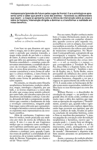 metoposcopia (previsao do futuro pelas rugas da fronte). E se a astrologia se apre-
 senta como o saber que prevC o curso dos eventos - favoraveis ou desfavoraveis
 que sejam - a magia se apresenta como a ciCncia da intervenqao sobre as coisas e
 sobre os homens, intervenqao dirigida a dominar e a transformar a realidade em
 nosso beneficio.




                                                       Por seu turno. Keder conhecia muito
                                                 bem o Corpus Hermeticum; muito do seu
                                                 trabalho consistiu em compilar efemiri-
                                                 des; quando casou-se pela segunda vez,
                                                 aconselhou-se com os amigos, mas consul-
                                                 tou tambkm as estrelas. E. sobretudo. a sua
      Com base no que dissemos ate agora         visio da harmonia das esferas esta ~ r e n h e
sobre a magia, n i o se deve pensar que, du-     de misticismo neopitagorico. N o Myste-
rante o periodo que estamos tratando, a          rium Cosmographicum, a proposito de sua
magia tenha estado de um lado e a ciincia        investigaqiio a respeito "do numero, da
de outro. A cicncia moderna - com a ima-         extensio e do periodo dos orbes", escreve:
gem que dela nos apresentou Galileu e que        "A admiravel harmonia das coisas im6-
Newton consolidar5 -constitui. como ob-          veis - o sol, as estrelas e o espaqo -,
servamos anteriormente. o resultado do bro-      que correspondem Trindade de Deus
cesso da revoluqiio cientifica. Por essa ra-     Pai, Deus Filho e o Espirito Santo, me en-
zio, no curso desse processo, a medida que       corajou nessa tentativa". Tambtm o mes-
assume consistincia a nova forma de saber        tre de Kepler, isto C, Tycho Brahe, estava
que i a ciincia moderna, a outra forma de        persuadido da influincia dos astros sobre
saber - isto e, a magia - passa a ser com-       o andamento das coisas e sobre os aconte-
batida como forma de ~seudociincia de     e      cimentos humanos, chegando a ver paz e
saber e s ~ u r i o .                            riqueza no aparecimento da stella nova de
      N o entanto, os vinculos entre filosofia   1572. E assim como os horoscopos de Ke-
neoplathica, hermetismo, tradiqio cabalis-       pler eram muito requisitados, tambim Ga-
tica, magia, astrologia e alquimia, por um       lileu fazia os seus horoscopos na corte dos
lado, e as teorias empiricas e a nova ideia      MCdici.
de saber que avanqa nesse sentido cultural,            William Harvey - o descobridor da
por outro lado, siio vinculos cujos elos so se   circulaqio do sangue -, no prefacio a sua
dissolvem com lentidiio e esforco. Com efei-     grande obra De motu cordis, combate com
to, deixando de lado o compoiente neopla-        muito rigor a idiia dos espiritos que rege-
t6nico que constitui o fundamento de toda        riam as operaqoes do organism0 ("Normal-
a revoluqio astronbmica, ningukm pode            mente, acontece que, quando tolos e igno-
hoje negar o peso relevante que o pensamen-      rantes niio sabem como explicar algum fato,
to magico-hermitico exerceu tambkm sobre         entio logo recorrem aos espiritos, que s i o
os expoentes mais representativos da revo-       causa e artifices de tudo, levados ao palco
lucio cientifica.                                na conclusio de estranhas historias. como
      Alim de astr6nomo. Co~Crnico
                           J    L
                                         tam-    o Deus ex machina dos poetastros."); mas,
bim foi midico, tendo praticado sua medi-        nas pegadas da concep~iio  solar da tradiqiio
cina por meio da teoria da influincia dos        neoplat6nica e hermetica, escreve que "o
astros. E n i o 6 o caso de um Copirnico         coraqio pode (...)muito bem ser designa-
midico que se comporta como astrologo e          do como o principio da vida e o sol do
um Copirnico astr6nomo que se comporta           microcosmo, corno, analogamente, o sol
como cientista puro (assim como nos con-         pode muito bem ser designado o coraqiio
cebemos o cientista), pois, quando Copir-        do mundo". Hermetismo e alauimia tam-
nico trata de iustificar a centralidade do sol   bim estario presentes no pensamento de
no universo, ele se remete tambkm a autori-      Newton.
dade de Hermes Trismegisto, que chama o                Assim, a presenqa da tradiqio p l a t h i -
sol de "Deus visivel".                           ca e da neopitagorica, do pensamento her-
 