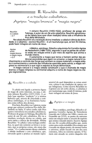 II. Reuchlim
                      e a    tradic~o
                                    cabalistica.



  Reuchlin                Johann Reuchlin (1455-1522), professor de grego em
  e a cabala      Tubinga, e autor de um De arte cabalistica. Reuchlin aproximou-
  +§I             s da cabala (que quer dizer tradi@o) talvez sob a influencia de
                   e
                  Pico della Mirandola.
     Na cabala Reuchlin v@ revelaq$odivina imediata: a cabala e ciencia da divin-
                             a
 dade; e o cabalista - escreve Reuchlin - e um taumaturgo que, s tem fe intensa,
                                                                 e
 pode fazer milagres em nome de Jesus.

  Agripa
                         Medico, astrologo, filosofo e alquimista foi Cornelio Agripa
  entre          de Nettesheim (1486-1535), segundo o qua1 a partes do univer-
                                                                  s
  magia branca   so estao em rela~ao    entre si por meio do espirito que anima o
  e magia negra  mundo inteiro.
  -+§2                 E justamente a magia que torna o homem senhor das po-
                 t@ncias  escondidas que agem no universo: a magia natural 4 co-
 nhecimento e controle das forsas que animam os corpos materiais; a magia celes-
 te e conhecimento e controle das influsncias exercidas pelos astros; a magia reli-
 giosa ou cerimonial e a que vigia e expulsa a for~as
                                                s       demoniacas.
      A magia natural e a magia celeste constituem a que e chamada de magia
 branca; a magia religiosa ou cerimonial adquiriu o nome de magia negra ou ma-
 gia negromdntica.



                                               sensivel do qual dependem as coisas sensi-
                                               veis, coloca-o em condig6es de operar coi-
                                               sas milagrosas. Como escreve Reuchlin no
      A cabala esta ligada a primeira figura   Capnion sive de verbo divino, o cabalista C
de mago de certo interesse, ou seja, o ale-    um taumaturgo que, tendo fC intensa, pode
m50 Johann Reuchlin (1455-1522). A ca-         fazer milagres em nome de Jesus.
bala (que significa "tradiq50n) t a mistica
hebraica que, atravks de articulada e com-
plexa simbologia, vZ os fen6menos huma-
nos como reflex0 dos divinos.                       fig 4 pa e a magia
      Pois bem, Reuchlin (ou Capnion, nome
grego que adotou) conheceu Pico della Mi-
randola na Italia. E talvez tenha sido Pico         Para o mCdico, astrologo, filosofo e al-
quem o introduziu nos estudos cabalisticos.    quimista CornClio Agripa de Nettesheim
Professor de grego em Tubinga, Reuchlin foi    (nascido em Col6nia em 1486 e morto em
autor de um De arte cabalistica. Ele via a     Grenoble em 1535), as partes do universo
imediata revelaq5o divina na cabala, que       est5o em rela@o entre si atraves do espirito
seria entio a cihcia da divindade. Afirma      que anima o mundo inteiro. Escreve Agripa
Reuchlin: "A cabala C uma teologia simbo-      em seu De occulta philosophia que, assim
lica, na qual n5o somente as letras e os no-   como uma corda estendida vibra sempre que
mes, mas as proprias coisas, S ~ sinais das
                                  O            C tocada em algum ponto, da mesma forma
coisas." E o conhecimento desses simbolos      o universo, sendo tocado em um dos seus
C obtido mediante a arte cabalistica, que,     extremos, vibra no extremo oposto. 0 ho-
elevando quem a pratica ao mundo supra-        mem esta situado no centro daqueles tres
 