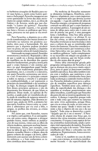 Capitulo nono -   $ r e v o l ~ ~cientifica e
                                                  ~lo            a   tradic&o m69ico-hermCtica



os barbeiros-cirurgi6e.s de BasilCia para ou-            Na medicina de Paracelso misturam-
vir suas liq6es; e, assim como Lutero quei-         se elementos teologicos, filosoficos, astro-
mara a bula papal, Paracelso inaugurou seu          16gicos e alquimicos, mas o mais importan-
curso queimando os livros das duas aucto-           te - e importante pel0 que deveria ocorrer
ritates no campo mCdico, isto 6, as obras de        em seguida -C que do cadinho de idCias de
Galeno e de Avicena, sendo por isso cha-            Paracelso emergiu o programa de pesquisas
mado "o Lutero da quimica". Paracelso               centrado na ide'ia de que o corpo humano e'
tambim foi grande viajante, e foi grande            urn sistema quimico. A passagem de um sis-
sua fama e ferozes as pol@micasque favo-            tema de idCias para outro n5o C como um
receu, procurou ou nas quais se viu envol-          tiro de pistola; em geral, C uma passagem
vido.                                               lenta e trabalhosa. Uma boa idCia precisa
      Para Paracelso, a alquimia era a citn-        de tempo para crescer e se afirmar. E, no
cia da transformag50 dos metais brutos en-          fim das contas. as idCias iatroauimicas de
contrados na natureza em produtos aca-              Paracelso revelaram-se mais fecundas e uteis
bados, uteis para a humanidade. Ele nHo             para a citncia do que as constituidas pela
pensava que a alquimia pudesse produzir             teoria dos humores. Paracelso considerava-
our0 ou prata; em sua opiniHo, a alquimia           se um revolucionario que restaurava a dou-
era precisamente cigncia de transforma~6es.         trina hipocratica em sua pureza. Para ele,
      Interessado na magia natural, Paracelso       os midicos galtnicos "est5o completamen-
reestruturou a medicina. Rejeitando a idCia         te na escurid50 em relaqHo aos grandes se-
de que a saude ou a doenqa dependessem              gredos da natureza, que me foram revela-
do equilibrio ou da desordem dos quatro             dos do alto nestes dias de graga".
humores fundamentais, prop& a teoria pela                 Outra idiia interessante gerada pel0
qual o corpo humano e' u m sistema qui-             programa iatroquimico de Paracelso C a de
mico no qual desempenham papel funda-               que as doen~as processos muito especi-
                                                                     siio
mental os dois tradicionais principios dos          ficos, para as quais sd funcionam reme'dios
alquimistas, isto C, o enxofre e o mercurio,        tambe'm especificos. Essa idiia tambCm rom-
aos quais Paracelso acrescentou um tercei-          pia com a tradiqiio, que sustentava e pro-
ro: o sal. 0 mercurio C o principio comum           pugnava remidios considerados bons para
a todos os metais; o enxofre C o principio          todas as doenqas e contendo muitos elemen-
da combustibilidade; o sal representa o             tos. Paracelso defendia e praticava a aplica-
principio da imutabilidade e da resisttncia         $50 de remCdios especificos para doenqas
ao fogo. As doenqas surgem do desequili-            es~ecificas.  TambCm nesse caso. embora a
brio desses principios quimicos e n5o da            idka da especificidade das doehqas e dos
desarmonia dos humores, de que falam os             remCdios se revelasse posteriormente uma
galinicos. Desse modo, na opini5o de Pa-            idiia vencedora, a justificaqiio que Paracelso
racelso, a saude pode ser restabelecida pe-         deu para ela nHo se mostrou igualmente ven-
la ajuda de remidios de natureza mineral e          cedora. A doenqa C especifica porque todo
niio de natureza orginica. (NHo devemos es-         ente e toda coisa aue existem na natureza
quecer que, ainda em 1618, a primeira far-          G o seres vivos authornos, porque Deus,
macopkia londrina listava entre os remC-            aue cria as coisas do nada. as cria como se-
dios a administrar por via oral a bilis, o          mentes nas quais "desde o inicio esta ine-
sangue, os piolhos das irvores, as cristas          rente a elas o objetivo do seu uso e da sua
de frango).                                         funq5o". Toda coisa se desenvolve a partir
      Foi assim que, com Paracelso, nasceu          "daquilo que ela C em si mesma". E Para-
e se imp& a iatroquimica. E os iatroquimi-          celso chama de arqueu essa forqa que, no
COS, em certos casos, chegaram a alcanqar           interior das varias sementes. estimula o seu
grandes ixitos, muito embora as justifica-          crescimento. 0 arqueu C uma espCcie de for-
p5es de suas teorias, vistas com os olhos da        ma aristotilica materializada, sendo o prin-
citncia moderna, apareqam-nos hoje bastan-          cipio vital organizador da madria. Paracelso
te fantasiosas. Assim, por exemplo, com             compara sua aqHo i do verniz: "Nos fomos
base na idiia de que o ferro C associado ao         entalhados por Deus e colocados nas tris
planeta vermelho Marte e a Marte, deus da           substincias. Posteriormente, fomos enverni-
guerra coberto de sangue e de ferro, admi-          zados de vida."
nistraram com sucesso sais de ferro a doen-               Como se vt. tambCm no caso da idCia
tes antmicos - e hoje conhecemos as ra-             -que, com o tempo, se revelaria cientifica-
z6es cientificas desse sucesso.                     mente fecunda - da especificidade das
 