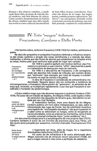 160
        Segunda parte - A   revnIuriio iicntifica



doenqas e dos relativos remkdios, a justifi-        de bons filhos (teorias controlaveis). Para-
caqiio dessa idtia, do ponto de vista da c i h -    celso n i o deixou de ser mago. Sua magia,
cia moderna, esta bem distante da cisncia.          portm, continha projetos cognoscitivos "po-
Como acontece freqiientemente na hist6ria           sitivos": sua iatroquimica pretende revelar
da cicncia, tambtm aqui uma idtia metafi-           os processos secretos da natureza, mas tam-
sica revela-se como a miie ma (incontrolivel)       btm pretende completa-10s artificialmente.




                      IV. T v Z s       "magos
                                                        N
                                                            italiaoos:
            Fvacastovo, C a v d a o o e                       Della P o v t a

        De familia nobre, Jer6nimo Fracastoro (1478-1553) foi medico, astr6nomo e
 poeta.
       Na obra De sympathia et antipathia Fracastoro defende a influencia recipro-
 ca das coisas; sustenta a atraqao das coisas semelhantes e a rejeiqao das desse-
 melhantes; e afirma que sao fluxos de atomos que estabelecem as relac8es entre
 as coisas, motivo pelo qua1 nenhuma asso pode ter lugar sem contato.
                          De 1530 e o poema Syphylis sive morbus Gallicus: aqui Fra-
   Fracastoro:     castor0 6 o primeiro a usar o termo "sifilis", descrevendo a peste
   a teoria         e o tratamento da doensa por meio do mercurio.
   do contdgio            De 1546 e a obra-prima de Fracastoro, o De contagione,
   e o nascimento onde sao descritos tres modos de infecqao: por contato direto,
   da               por "estimulos" (por exemplo, por meio de roupas), e a distsn-
   epidemiologia    cia (corno no caso da variola e da peste).
   +§ 1                  A obra de Fracastoro e considerada de extraordinaria mo-
                    dernidade. Naquela epoca nao era conhecida a existencia de
 microorganismos, e Fracastoro falava porem de "seminaria", as sementes da do-
 en$a que, invisiveis, se multiplicam rapidamente. E por isso que Fracastoro e con-
 siderado o fundador da epidemiologia.
        Outro medico mago que nao devemos esquecer e Jerdnimo Cardano (1501-
 1576). Foi autor de um tratado de algebra, Ars Magna (1545), onde exp6e o meto-
                   do resolutivo das equaebes de terceiro grau, descoberto na ver-
                   dade por seu rival Tartaglia.
   Cardano:             Ja matematico famoso, treze anos depois de Ars Magna,
   mtorde Obras Cardano publica um livro sobre metoposcopia, ou seja, sobre a
   de matematica
   e de
                   interpretagao das rugas da fronte. Seu De subtilitate constituiu
   metoposcopia    uma especie de "enciclopedia domestica" (da qua1 e possivel vir
   +§2             a saber como se selecionam os fungos, como se recuperam os
                   navios afundados, como se originam as montanhas, como e feita
                   a junsao universal conhecida como "junta carddnica" etc.).
      Um documento excepcional e a autobiografia De vita propria liber (1575).
 Cardano tambem e autor de um livrinho de preceitos para seus filhos, um
 dos quais sera justieado por assassinio, livrinho chamado: Praeceptorum filiis
 liber.

   Della Porta:             Experiente em otica, alem da magia, foi o napolitano
   experiente         Giambattista Della Porta (1535-1615).
   em otica               Foi autor do De refractione e de outra afortunada obra:
   e magia natural    Magia naturalis sive de miraculis rerum naturalium (1558), em
   +§3                que a magia natural e vista como a perfeiqao da sabedoria.
 