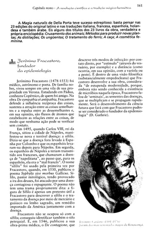 A Magia naturalis de Della Porta teve sucesso estrepitoso: basta pensar nas
 23 edis8es do original latino e nas tradu@es italiana, francesa, espanhola, holan-
 desa e tambem Orabe. Eis alguns dos titulos dos 23 livros da obra, verdadeira e
 pr6pria encicloptidia: Cruzamento dos animais; Metodospara produzir novasplan-
 tas; As distilagbes; 0s unguentos; 0 tratamento do ferro; A caga; A cosmetics fe-
 minina.




     ,=Jer&niwo    Fracastoro,                  descreve tris modos de infecqiio: por con-
                                                tat0 direto, por "estimulo" (atravts do ves-
     f~ndador                                   tuario, por exemplo) e a disthcia (como
                                                ocorria, em sua opiniiio, com a variola ou
                                                a peste). E dentro de uma visiio filos6fica
                                                (substancialmente empedocleana) que Fra-
       JerBnimo Fracastoro (1478-1553) foi      castor0 desenvolve a sua obra, considera-
mtdico, astrBnomo e poeta. De familia no-       da "de estupenda modernidade, porque,
bre, viveu sempre em uma vila de sua pro-       embora niio sendo conhecida a existincia
priedade em Verona. Estudando em Padua,         de microbios naquela tpoca, Fracastoro fa-
conheceu Coptrnico, de quem foi amigo. Na       lou de 'seminais', as sementes das doenqas,
obra De sympathia et antipathia, Fracastoro     que se multiplicam e se propagam rapida-
defende a influincia reciproca das coisas,      mente. Sera o desenvolvimento da ciincia
sustenta a atraqiio entre as coisas semelhan-   futura que fara com que Fracastoro pudes-
tes e a repulsa entre as dessemelhantes e,      se ser considerado o fundador da epidemio-
em sua opiniiio, siio fluxos de itomos que      logia" (D. Guthrie).
estabelecem as relaq6es entre as coisas, de
mod0 que nenhuma aqiio pode se verificar
sem contato.
       Em 1495. auando Carlos VIII, rei da
Franqa, sitiou 'a cidade de ~ i ~ o l emani-
                                        s;
festou-se nova e terrivel doenqa: a sifilis.
Dizia-se que a doenqa fora levada a Espa-
nha por Colombo e que os espanhois leva-
ram-na depois para Napoles. Em seguida,
os espanh6is de Napoles a teriam transmi-
tido aos franceses, que chamaram a doen-
ga de "napolitana", ao passo que, para os
espanh6is, ela era o "ma1 francis". 0 nome
 "sifilis" foi usado pela primeira vez por
Fracastoro, quando, em 1530, publicou o
poema Syphylis sive morbus Gallicus. Si-
filo, pastor mitologico, tendo provocado
a ira dos deuses, foi atacado por uma doen-
ga contagiosa e repugnante. 0 poema niio
tem uma trama propriamente dita: a fi-
gura de Sifilo t apenas um pretext0 util a
Fracastoro para descrever a sifilis e o tra-
 tamento da doenqa por meio de mercurio e
guaiaco ou lenho sagrado, um remidio
 importado da Amirica juntamente com a
 doenqa.
        Fracastoro niio se ocupou so com a
 sifilis; conseguiu identificar tambtm o tifo
 petequial. E, em 1546, publicou a sua
 obra-prima midica, o De contagione, que
 
