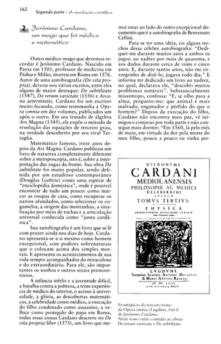162
        Segunda parte - $   revoIuG&o c i e ~ t i f i c a




      3ev6nimo Cardano,                                      rece estar ao lado do outro excepcional do-
                                                             cumento que C a autobiografia de Benvenuto
      u m m a g o q u e foi m k d i c o
                                                             Cellini.
                                                                  Para se ter uma idCia, eis alguns tre-
                                                             chos dessa cClebre autobiografia: "Dedi-
                                                             quei-me durante muitos anos a ambos os
      Outro medico-mago que devemos re-                      jogos: a o xadrez por mais de quarenta, e
cordar 6 J e r h i m o Cardano. Nascido em                   aos dados durante cerca de vinte e cinco
Pavia em 1501, professor de medicina em                      anos. E, durante tantos anos, niio me en-
Pidua e Milso, morreu em Roma em 1576.                       vergonho de dizi-lo, jogava todo dia." E
Autor de uma autobiografia (De vita pro-                     informa ter dedicado um livro a o xadrez,
pria), deixou-nos varios escritos, entre eles                no qual, declarava ele, "descobri muitos
alguns de maior destaque: De subtilitate                     problemas notaveis". Substancialmente
(1547), De rerum varietate (1556) e Arca-                    misantropo, confessa: "E, se olho para a
na aeternitatis. Cardano foi um escritor                     alma, pergunto-me: que animal C mais
muito fecundo, como testernunha a Ope-                       malvado, enganador e pCrfido do que o
ra omnia em dez volumes, publicados um                       homem?" Depois da e x e c u ~ a o filho,
                                                                                               do
apos o outro. Em seu tratado de algebra                      Cardano niio encontra mais paz, v i ini-
Ars Magna (1545),ele exp6e o mCtodo de                       migos e conjuras por toda parte e nso con-
resolugio das equaqoes de terceiro grau,                     segue mais dormir: "Em 1560, la pelo mis
na verdade descoberto por seu rival Tar-                     de maio, em virtude da dor pela morte do
taglia.                                                      meu filho, pouco a pouco eu vinha per-
      Matematico famoso, treze anos de-
pois da Ars Magna, Cardano publicou um
livro de natureza completamente diferente
sobre a metoposcopia, isto C, sobre a inter-
pretaqio das rugas da fronte. Sua obra De
subtilitate foi muito popular, sendo defi-
nida por um estudioso contemporiineo
(Douglas Guthrie) corno uma espCcie de                                MEDIOLANENSI S
"encicloptdia domistica", onde C possivel                          PHILOSOPHI A C M t I > I C t
encontrar de tudo urn pouco: como mar-                                         CELEBERRlMI
car as roupas de casa, como recuperar os                                              O P E R Y M

navios afundados, como selecionar os co-                              TOMVS TEKTIVS,         <oxt,xchrtr
gumelos, a origem das rnontanhas, a sina-                                     P H Y S I C A
lizaqio por meio de tochas e a articulaqZo                          C O N 7 f h r T O R Y M HI'IYS
                                                                                     I.&.    T,,.b,U.
                                                                                                          ' T O M 1 J E R I L Af
                                                                                                        ,z&,
universal conhecida como "junta cards-
nica" .
      Sua autobiografia i um livro que se 16
corn prazer ainda nos dias de hoje. Carda-
no apresenta-se a si mesmo como homem
excepcional, com poderes sobrenaturais
que o colocam acima dos simples mor-
tais. E apresenta os acontecimentos de sua
vida sempre acompanhados do miraculoso
e d o extraordinirio. Para ele, sao impor-
tantes os sonhos e outros sinais premoni-                                         LVGDVNI.
torios.                                                            Sumptttn~sIOANNISN T O N I IV C . V L T A N .
                                                                                  A         H
                                                                          & MARCI N T O NR I V A V D .
                                                                                 A              IA
      A infiincia infeliz e a juventude dificil,                              at             ~c-r
                                                                                      .I. I l k
a batalha contra a pobreza, a triste experiin-                                CVhl    @     IVlLLLlr)      LECll

cia de mkdico do interior, o acesso ii univer-
sidade, a gloria, as descobertas matemati-
cas, a celebridade como rnCdico, a e x e c u ~ i o
do filho condenado como assassino, a ve-
lhice como protegido do papa em Roma,
todas essas coisas Cardano descreve no De
vita propria liber (1575), um livro que me-
 
