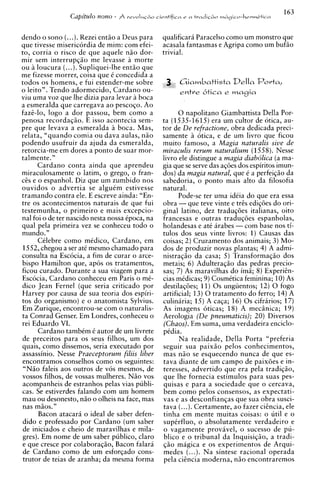 dendo o sono (...).Rezei entHo a Deus para       qualificara Paracelso como um monstro que
que tivesse misericordia de mim: com efei-       acasala fantasmas e Agripa como um bufHo
to, corria o risco de que aquele nHo dor-        trivial.
mir sem interrupqiio me levasse a morte
ou a loucura (...).Supliquei-lhe entHo que
me fizesse morrer, coisa que C concedida a
todos os homens, e fui estender-me sobre              C i i a m b a t t i s t a Della P o r t a ,
o leito". Tendo adormecido, Cardano ou-               e n t r e &ica e m a g i a
viu uma voz que lhe dizia para levar a boca
a esmeralda que carregava a o pescoqo. Ao
fazE-lo, logo a dor passou, bem como a                 0 napolitano Giambattista Della Por-
                       E
penosa recorda~iio. isso acontecia sem-          ta (1535-1615)era um cultor de otica, au-
pre que levava a esmeralda i boca. Mas,          tor de De refractione, obra dedicada preci-
relata, "quando comia ou dava aulas, n i o       samente A otica, e de um livro que ficou
podendo usufruir da ajuda da esmeralda,          muito famoso, a Magia naturalis sive de
retorcia-me em dores a ponto de suar mor-        miraculis rerum naturalium (1558). Nesse
talmente."                                       livro ele distingue a magia diabolica (a ma-
      Cardano conta ainda que aprendeu           gia que se serve das aqdes dos espiritos imun-
miraculosamente o latim, o grego, o fran-        dos) da magia natural, que C a perfeiqzo da
c& e o espanhol. Diz que um zumbido nos          sabedoria, o ponto mais alto da filosofia
ouvidos o advertia se alguCm estivesse           natural.
tramando contra ele. E escreve ainda: "En-             Pode-se ter uma idCia do que era essa
tre os acontecimentos naturais de que fui        obra - que teve vinte e t r k ediqdes do ori-
testemunha, o primeiro e mais excepcio-          ginal latino, dez traduqdes italianas, oito
nal foi o de ter nascido nesta nossa Cpoca, na   francesas e outras traduqoes espanholas,
qua1 pela primeira vez se conheceu todo o        holandesas e at6 arabes - com base nos ti-
mundo."                                          tulos dos seus vinte livros: 1) Causas das
      CClebre como mkdico, Cardano, em           coisas; 2) Cruzamento dos animais; 3 ) Mo-
1552, chegou a ser at6 mesmo chamado para        dos de produzir novas plantas; 4 ) A admi-
consulta na Escocia, a fim de curar o arce-      nistraqiio da casa; 5 ) Transformaqiio dos
bispo Hamilton que, apos os tratamentos,         metais; 6 ) Adulteraqio das pedras precio-
ficou curado. Durante a sua viagem para a        sas; 7) As maravilhas do imH; 8) ExperiEn-
Escocia, Cardano conheceu em Paris o me-         cias mCdicas; 9 ) CosmCtica feminina; 10) As
dico Jean Fernel (que seria criticado por        destilaqdes; 11) 0 s ungiientos; 12) 0 fogo
Harvey por causa de sua teoria dos espiri-       artificial; 13) 0 tratamento do ferro; 14) A
tos do organismo) e o anatomista Sylvius.        culinaria; 15) A caqa; 16) 0 s cifrarios; 17)
Em Zurique, encontrou-se com o naturalis-        As imagens oticas; 1 8 ) A meciinica; 1 9 )
ta Conrad Genser. Em Londres, conheceu o         Aerologia (De pneumaticis); 20) Diversos
rei Eduardo VI.                                  (Chaos). Em suma, uma verdadeira enciclo-
      Cardano tambCm C autor de um livrete       pCdia.
de preceitos para os seus filhos, um dos               Na realidade, Della Porta "preferia
quais, como dissemos, seria executado por        seguir sua paixiio pelos conhecimentos,
assassinio. Nesse Praeceptorum filiis liber      mas niio se esquecendo nunca de que es-
encontramos conselhos como os seguintes:         tava diante de um campo de paixoes e in-
 "NHo faleis aos outros de vos mesmos, de        teresses, advertido que era pela tradiqao,
vossos filhos, de vossas mulheres. NHo vos       que lhe fornecia estimulos para suas pes-
acompanheis de estranhos pelas vias publi-       quisas e para a sociedade que o cercava,
cas. Se estiverdes falando com um homem          bem como pelos consensos, as expectati-
mau ou desonesto, niio o olheis na face, mas     vas e as desconfianqas que sua obra susci-
 nas miios."                                     tava (. ..).Certamente, a o fazer cisncia, ele
      Bacon atacara o ideal de saber defen-      tinha em mente muitas coisas: o util e o
 dido e professado por Cardano (um saber         supCrfluo, o absolutamente verdadeiro e
 de iniciados e cheio de maravilhas e mila-      o vagamente provivel, o sucesso de pu-
 gres). Em nome de um saber publico, claro       blico e o tribunal da Inquisiqiio, a tradi-
 e que cresce por colabora@o, Bacon falari       $20 magica e os experimentos de Arqui-
 de Cardano como de urn esforqado cons-          medes (...). Na sintese racional operada
 trutor de teias de aranha; da mesma forma       pela ciincia moderna, niio encontraremos
 