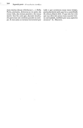 mais muitas dessas referhcias (...). Della    tudo o que aconteceu nesse meio tempo,
Porta, portanto, demorou-se no palco da       particularmente pel0 que foi a caminhada
nossa vida, das nossas paix6es e da nossa     da ci2ncia depois dele. 0 que n i o faz com
morte. Isso fez com que, durante s6culos,     que sua obra n5o possa mais suscitar nos-
ele parecesse urn cientista parado no tem-    sa curiosidade, tambCm por seus aspectos
po. E esse juizo se tornou irreversivel por   arcaicos" (L. Muraro).
 