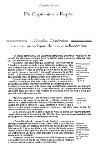 e o movo        paradigma da teoria Celioc&mtrica

       A teoria astron6mica de Copernico comportou autiintica "revolu~%o"        no
mundo das ideias que o homem tinha ha seculos sobre o universo, sobre sua rela-
c;%ocom ele e sobre seu lugar nele.
     E devemos logo esclarecer que Copernico - diversamente de A ,,revoluciondria,,
Osiander e tambem de tudo o que Belarmino sustentara - deu teoria
uma intefpfetaq80 reali~ta propria teoria. Com efeito, Co- he/ioc@ntrica
                             da
pernico escreve: "Todas as esferas giram em torno do sol como interpretada
seu ponto central e portanto o centro do universo esta dentro realisticamente
do sol [...I. 0 movimento da terra sozinha e portanto suficiente pelo
para explicar todas as desigualdades que aparecem no ceu".          "neoplatbnico"
     E esta interpretaq%o realista da teoria heliocentrica encon- Copernico
tra solida base na metafisica de cunho plat6nico e neoplat6nico    +  4
que sustenta o empreendimento cientifico de Copernico. De fato,
se olharmos os ceus a partir da perspectiva neoplatdnica, os calculos que especifi-
cam posi@es e movimentos dos corpos celestes n%o simplesmente apetrechos
                                                     s%o
uteis para fazer previsdes, mas revelam a estruturas imutaveis que o Deus que
                                           s
geometriza imprimiu no mundo.
      Nicolau Copernico (1473-1543) nasce em Torun - cidadezi- C o p ~ m i c o ~
nha polonesa as margens do Vistula -, estuda primeiro em vidae ohms
Cracovia e sucessivamente em Bolonha, Padua e Ferrara, onde se + tj 2
laureia em direito can6nico (1503). Voltando a Pol6nia, leva a
termo - entre compromissos sociais e religiosos - sua obra mais celebre: De
revolutionibus orbium coelestium.
     Desta obra sai, em 1540, com o titulo de Narratio prima, um resumo prepara-
do por Georg Joachim Lauschen, dito Rheticus (por causa de sua proveniCncia da
antiga provincia chamada Rhetia pelos romanos).
       Da publica@o do manuscrito de Copernico ocupou-se o
teologo protestante Andre Osiander (1498-1552), o qua1 fez pre-     Osiander
ceder o texto por um prefacio an6nimo em que se propde uma          oferece uma
interpretaqao instrumentalista e n%orealista da teoria coper-       interprefaP0
nicana. A teoria de Copernico, em outras palavras, seria apenas
                                                                    do De
um instrumento util para fazer previsdes e n i o uma descri~ao      revo,utionibus
verdadeira da realidade.                                            de Copernico
     Copernico morre dia 24 de maio de 1543. Conta-se o fato de
que, justamente no dia de sua morte, Copernico tenha recebido
                                                                    ,
a primeira copia impressa do De revolutionibus.
 