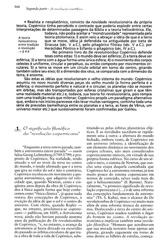 Realista e neoplat6nic0, convict0 da novidade revolucionaria da propria
 teoria, Copernico tinha percebido o contraste que poderia explodir entre certas
 interpretaqbes de determinadas passagens da Biblia e a teoria heliocCntrica. Ele,
                    todavia, n%o podia aceitar a "monstruosidade" representada pela
  A teoria          teoria ptolomaica. E assim veio a abraqar a ideia de que e a terra
  helioc@ntrica     que se move, ideia ja defendida na antiguidade por lceta de
   entre tradigso   Siracusa (sec. V a.C.), pelo pitagorico Filolau (sec. V a.C.), por
   e revolu@o        Heraclides P6ntico e Ecfanto o pitagorico (sec. IV a.C.).
   -+ 3 4-6              No primeiro livro do De revolutionibus Copernico defende
                    teses como estas: 1) o mundo deve ser esferico; 2) a terra deve ser
 esferica; 3) a terra com a agua forma urna unica esfera; 4) o movimento dos corpos
 celestes e uniforme, circular e perpetuo, ou ent%ocomposto por movimentos cir-
 culares; 5) a terra se move em um circulo orbital em torno do centro, girando
 tambkm sobre seu eixo; 6) a dimensso dos ceus, s comparada com a dimensso da
                                                     e
 terra, e enorme.
       S%oestas as ideias que revolucionam o velho sistema do mundo. Copernico
 assumiu no novo mundo diversas peqas do velho mundo (a forma perfeita e a
 esferica; o movimento perfeito e natural e o circular; os planetas n%o movemse
 em orbitas, mas d o transportados por esferas cristalinas que giram e que tCm
 urna realidade material etc.) el todavia, sua teoria foi revolucionaria, pois rompia
 com urna tradi~ao    mais que milenar; Copernico prop6s um paradigma alternativo
 que, embora nos inicios parecesse n%o     levar muitas vantagens, continha toda urna
 sPrie de previsbes (semelhanqa entre os planetas e a terra, as fases de VCnus, um
 universo maior etc.) que sucessivamente foram confirmadas por Galileu.




                                                tituindo-as pelas orbitas planetarias elip-
                                                ticas. E as novidades sucediam-se rapida-
                                                mente urna a outra: a abertura do mundo
                                                fechado, embora vasto, de CopCrnico em
                                                um universo infinito; a identificaqao de
      "Enquanto a terra esteve parada, tam-     um elemento din2mico no movimento dos
bem a astronomia esteve parada" - assim         corpos celestes, niio mais considerados
falou Georg Lichtenberg (1749-1799)a pro-       copernicamente imoveis, em virtude de sua
posito de CopCrnico. Na realidade, tendo        propria forma esfkrica. N o curso de um sC-
situado o sol ao invis da terra no centro       culo e meio, o sistema de Newton, que con-
do mundo, e tendo afirmado que C a terra        clui urna etapa daquela caminhada que
que gira ao redor do sol e nao o contrario,     CopCrnico fez a astronomia retomar, ja tem
CopCrnico recolocou em movimento a pes-         muito pouco do sistema copernicano em
quisa astron6mica, que adquiriu tal velo-       termos de conteudo, talvez nada mais do
cidade que, quando Newton, cento e cin-         que o heliocentrismo" (F. Barone). Natu-
qiienta anos depois da obra de CopCrnico,       ralmente, "o primeiro significado da revo-
deu a fisica aquela forma que hoje conhe-       luqiio copernicana C (...) o de urna reforma
cemos como "fisica classica", ja quase nada     das concepqoes fundamentais da astrono-
restara das concepqi5es de CopCrnico, a         mia" (Th. S. Kuhn), mas o alcance do De
exceqiio da idCia de que o sol C o centro d o   revolutionibus de CopCrnico vai muito mais
universo. Com efeito, quando Kepler -           alCm de urna reforma tCcnica da astrono-
que, no entanto, proclamava-se coperni-         mia. Deslocando a terra do centro do uni-
can0 - publicou, em 1609, a Astronomia          verso, Copirnico mudou tambCm o lugar
nova, ainda niio haviam passado sessenta        do homem no cosmo. A ~evolu@oas-
anos da publicaqiio do De revolutionibus        tron6mica implicou tambe'm uma revolu-
de CopCrnico, "e, no entanto, o avanqo da       @o filosofica: "Homens que acreditavam
astronomia ja havia deixado na escuridiio       que sua morada terrestre fosse apenas um
do passado as orbitas circulares de que tra-    planeta, girando cegamente em torno de
ta a obra de toda a vida de CopCrnico, subs-    urna dentre as bilhi5es de estrelas, comeqa-
 