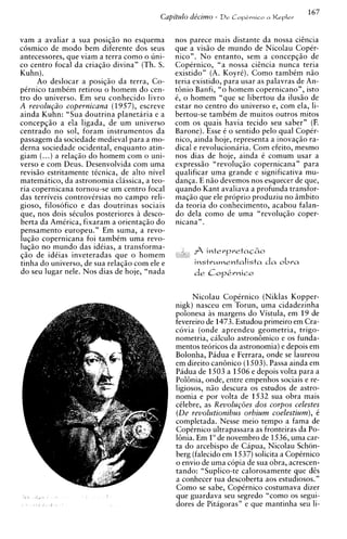 vam a avaliar a sua posi@o no esquema         nos parece mais distante da nossa c i h c i a
cosmico de mod0 bem diferente dos seus        que a vis5o de mundo de Nicolau Coptr-
antecessores, que viam a terra como o uni-    nico". N o entanto, sem a concepq50 de
co centro focal da criaqio divina" (Th. S.    Coptrnico, "a nossa cigncia nunca teria
Kuhn).                                        existido" (A. Koyrt). Como tambim n5o
     Ao deslocar a posi@o da terra, Co-       teria existido, para usar as palavras de An-
ptrnico tambtm retirou o homem do cen-        t6nio Banfi, "o homem copernicano", isto
tro do universo. Em seu conhecido livro       6, o homem "que se libertou da ilus5o de
A revolu@o copernicana (1957), escreve        estar no centro do universo e, com ela, li-
ainda Kuhn: "Sua doutrina planetaria e a      bertou-se tambtm de muitos outros mitos
concepq5o a ela ligada, de um universo        com os quais havia tecido seu saber" (F.
centrado no sol, foram instrumentos da        Barone). Esse t o sentido pelo qua1 CopCr-
passagem da sociedade medieval para a mo-     nico, ainda hoje, representa a inovaqio ra-
derna sociedade ocidental, enquanto atin-     dical e revolucionaria. Com efeito, mesmo
giam (...) a rela@o do homem com o uni-       nos dias de hoje, ainda t comum usar a
verso e com Deus. Desenvolvida com urna       express50 "revoluq50 copernicana" para
revisio estritamente ttcnica. de alto nivel   qualificar urna grande e significativa mu-
matematico, da astronomia classica, a teo-    d a n ~ aE n i o devemos nos esquecer de que,
                                                       .
ria copernicana tornou-se um centro focal     quando Kant avaliava a profunda transfor-
das terriveis controvirsias no campo reli-    ma@o que ele proprio produziu no Bmbito
gioso, filosofico e das doutrinas sociais     da teoria do conhecimento, acabou falan-
que, nos dois stculos posteriores a desco-    do dela como de urna "revoluq5o coper-
berta da AmCrica, fixaram a orientaqio do     nicana" .
pensamento europeu." Em suma, a revo-
1 ~ ~ copernicana foi tambtm urna revo-
       5 0
luqio no mundo das idtias, a transforma-
$50 de idtias inveteradas que o homem              A   interpretaq60
tinha d o universo, de sua rela@o com ele e         instwmentalista d a o b r a
do seu lugar nele. Nos dias de hoje, "nada


                                                    Nicolau CopCrnico (Niklas Kopper-
                                              nigk) nasceu em Torun, urna cidadezinha
                                              polonesa as margens do Vistula, em 19 de
                                              fevereiro de 1473. Estudou primeiro em Cra-
                                              covia (onde aprendeu geometria, trigo-
                                              nometria, calculo astron6mico e os funda-
                                              mentos teoricos da astronomia) e depois em
                                              Bolonha, Padua e Ferrara, onde se laureou
                                              em direito can6nico (1503).Passa ainda em
                                              Padua de 1503 a 1506 e depois volta para a
                                              PolGnia, onde, entre empenhos sociais e re-
                                              ligiosos, n5o descura os estudos de astro-
                                              nomia e por volta de 1532 sua obra mais
                                              ctlebre, as Revolug6es dos corpos celestes
                                              (De revolutionibus orbium coelestium), t
                                              completada. Nesse meio tempo a fama de
                                              CopCrnico ultrapassara as fronteiras da Po-
                                              16nia. Em l o d e novembro de 1536, urna car-
                                              ta do arcebispo de Capua, Nicolau Schon-
                                              berg (falecido em 1537) solicita a Coptrnico
                                              o envio de urna copia de sua obra, acrescen-
                                              tando: "Suplico-te calorosamente que dgs
                                              a conhecer tua descoberta aos estudiosos."
                                              Como se sabe, CopCrnico costumava dizer
                                              que guardava seu segredo "como os segui-
                                              dores de Pitagoras" e que mantinha seu li-
 
