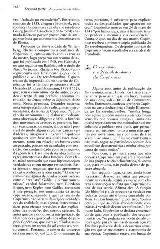 vro "fechado no esconderijo". Entretanto,         terra, portanto, C suficiente para explicar
em maio de 1538, chegou a Frombork, para          todas as desigualdades que aparecem no
conhecer CopCrnico e sua obra, o estudioso        cCu." CopCrnico morreu em 24 de maio de
Georg Joachim Lauschen ( 1516-1574) cha-          1543 "por hemorragia, mas ja ha muito tem-
mado Rheticus por ser proveniente da anti-        po perdera a memoria e a conscitncia".
ga provincia que os romanos denominavam           Conta-se que, no dia de sua morte, CopCr-
de Rhetia.                                        nico recebeu a primeira copia publicada do
      Professor da Universidade de Witten-        De revolutionibus. 0 s despojos mortais de
berg, Rheticus conquistou a confianqa de          CopCrnico foram sepultados na catedral de
CopCrnico e, entusiasmado com as teorias          Frombork.
do mestre, logo preparou um resumo delas,
que foi publicado em 1540, em Gdansk, e
no ano seguinte em BasilCia, sob o titulo de
Narratio prima. Rheticus (ou RCtico) con-
segue convencer finalmente CopCrnico a
publicar o seu De revolutionibus. E quem
tratou da impress20 do manuscrito de Co-
pCrnico foi o tiologo protestante AndrC
Osiander (Andreas Hosemann, 1498-1552),                Alguns anos antes da publicaqiio do
que, sem o consentimento do autor, prece-         De revolutionibus, CopCrnico fizera circu-
deu o texto de um prefacio a n h i m o in-        lar entre pessoas amigas um breve resumo
titulado Ao leitor, sobre as hipoteses desta      de sua obra, sob o titulo de Commenta-
obra. Nessa premissa, Osiander sustenta           riolus. Entretanto, confessa o pr6prio CopCr-
uma interpretaqiio niio realista, mas instru-     nico na carta dedicatoria a Paulo I11 anexa-
mentalista, da teoria de CopCrnico: "E fun-       da a o De revolutionibus, "minha longa
qiio do astrBnomo (. ..) elaborar, mediante       hesitaqiio e tambCm minha resisttncia foram
uma observaqiio diligente e habil, a historia     vencidas por pessoas amigas (...uma das
dos movimentos celestes e, portanto, bus-         quais) repetidamente me estimulou e at6 me
car suas causas, ou entiio, ja que niio C pos-    solicitou a publicar esse livro, que perma-
sivel de mod0 algum captar as causas ver-         necera em suspenso junto a mim nao ape-
dadeiras, imaginar e inventar hipoteses           nas por nove anos, mas por mais de trts
quaisquer com base nas quais esses movi-          vezes nove anos (...).Eles me exortavam a
mentos, tanto em relaqiio ao futuro como          n i o mais negar ao p a t r i m h i 0 comum dos
ao passado, possam ser calculados com exa-        estudiosos de matemitica a minha obra, por
tidao, em conformidade com os principios          causa de meus medos".
da geometria. E o autor desta obra cumpriu              Pois bem, a primeira coisa que niio
egregiamente essas duas funqoes. Com efei-        deixaria CopCrnico em paz era a novidade
to, niio 6 necessario que essas hipoteses sejam   de sua propria teoria helioctntrica, tao nova
verdadeiras e nem mesmo verossimeis. Bas-         que, para muitos, niio podia deixar de pa-
ta apenas o seguinte: que elas apresentem         recer absurda.
calculos conformes a observaqiio." Como ve-             Em segundo lugar, se isso ainda fosse
remos nas piginas dedicadas a controversia        necessario, deve-se reafirmar que precisa-
entre o "realista" Galileu e o "instrumen-        mente na carta dedicatoria emerge com cla-
talista" cardeal Belarmino, nem Giordano          reza a concepqiio realista que CopCrnico ti-
Bruno, nem Kepler, nem Galileu aceitaram          nha de sua teoria. Afirma ele: "A fungi0
a interpretaqiio instrumentalista da teoria       (do filosofo) C a de procurar a verdade em
copernicana, segundo a qua1 as teorias de         todas as coisas at6 o limite concedido por
CopCrnico niio seriam descrigoes verdadei-        Deus a raziio humana" e, por isso, "consi-
ras da realidade, mas apenas instrumentos               (...)
                                                  d e r ~ que as idCias absolutamente con-
uteis para efetuar previs6es e dar explica-       trarias a verdade devem ser refutadas". Por
q6es das posiqoes dos corpos celestes. E,         outro lado, CopCrnico se declara convenci-
antes que para os outros, a interpretaqiio de     do de que, com a publicaqiio dos seus co-
Osiander era equivocada aos olhos do pro-         mentarios, "se poderia ver o vCu do absur-
prio CopCrnico, que escreve: "Todas as es-        do rasgado por clarissimas demonstraq6esn.
feras giram em torno do sol como seu pon-         Em duas palavras: dada a desastrosa situa-
to central. Portanto, o centro do universo        qiio em que se encontrava a astronomia de
esta em torno do sol (...).0 movimento da         sua ipoca, CopCrnico estava em busca de
 