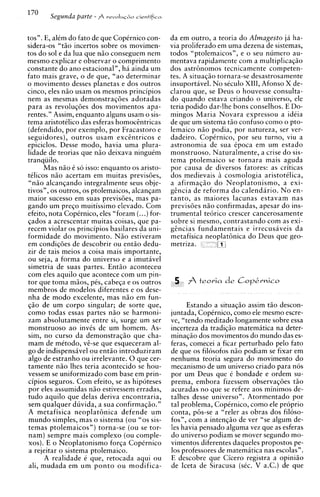 tos". E, alem do fato de que CopCrnico con-     da em outro, a teoria do Almagesto ja ha-
sidera-os "tiio incertos sobre os movimen-      via proliferado em uma dezena de sistemas,
tos do sol e da lua que niio conseguem nem      todos "ptolemaicos", e o seu numero au-
mesmo explicar e observar o comprimento         mentava rapidamente com a multiplicaqio
constante d o ano estacional", ha ainda um      dos astrbnomos tecnicamente competen-
fato mais grave, o de que, "ao determinar       tes. A situaqio tornara-se desastrosamente
o movimento desses planetas e dos outros        insuportavel. N o seculo XIII, Afonso X de-
cinco, eles niio usam os mesmos principios      clarou que, se Deus o houvesse consults-
nem as mesmas demonstraqdes adotadas            do quando estava criando o universo, ele
para as revoluqdes dos movimentos apa-          teria podido dar-lhe bons conselhos. E Do-
rentes." Assim, enquanto alguns usam o sis-     mingos Maria Novara expressou a ideia
tema aristottlico das esferas homocEntricas     de que um sistema t50 confuso como o pto-
(defendido, por exemplo, por Fracastoro e       lemaico n i o podia, por natureza, ser ver-
seguidores), outros usam excintricos e          dadeiro. CopCrnico, por seu turno, viu a
epiciclos. Desse modo, havia uma plura-         astronomia de sua Cpoca em um estado
lidade de teorias que niio deixava ninguim      monstruoso. Naturalmente, a crise do sis-
tranquilo.                                      tema ptolemaico se tornara mais aguda
      Mas niio C so isso: enquanto os aristo-   por causa de diversos fatores: as criticas
tClicos niio acertam em muitas previsdes,       dos medievais ii cosmologia aristotelica,
 "niio alcanqando integralmente seus obje-      a afirmaqiio d o Neoplatonismo, a exi-
tivos", os outros, os ptolemaicos, alcanqam     gcncia de reforma d o calendario. N o en-
maior sucesso em suas previsGes, mas pa-        tanto, as maiores lacunas estavam nas
gando um preqo muitissimo elevado. Com          previsoes n i o confirmadas, apesar do ins-
efeito, nota CopCrnico, eles "foram (...)for-   trumental te6rico crescer cancerosamente
qados a acrescentar muitas coisas, que pa-      sobre si mesmo, contrastando com as exi-
recem violar os principios basilares da uni-    gcncias fundamentais e irrecusaveis da
formidade do movimento. Niio estiveram          metafisica neoplathica do Deus que geo-
em condiqoes de descobrir ou entiio dedu-       metriza.        kc
zir de tais meios a coisa mais importante,
ou seja, a forma do universo e a imutiivel
simetria de suas partes. Entiio aconteceu
com eles aquilo que acontece com um pin-
tor que toma mios, pCs, cabeqa e os outros       5 fi teoria de       Cop&rnico
membros de modelos diferentes e os dese-
nha de mod0 excelente, mas niio em fun-
qao de um corpo singular; de sorte que,               Estando a situaciio assim t i o descon-
como todas essas partes niio se harmoni-        iuntada. Co~Crnico.   como ele mesmo escre-
zam absolutamente entre si, surge um ser        be, "tendo keditadb longamente sobre essa
monstruoso a o invis de um homem. As-           incerteza da tradiqiio matematica na deter-
sim, no curso da demonstraqiio que cha-         minaqiio dos movimentos do mundo das es-
mam de metodo, vi-se que esqueceram al-         feras, comecei a ficar perturbado pel0 fato
go de indispensivel ou e n t i o introduziram   de que os filosofos niio podiam se fixar em
algo de estranho ou irrelevante. 0 que cer-     nenhuma teoria segura do movimento do
tamente niio lhes teria acontecido se hou-      mecanismo de um universo criado Dara nos
vessem se uniformizado com base em prin-        Dor um Deus aue 6 bondade e ordem su-
cipios seguros. Com efeito, se as hipoteses     Drema. embora fizessem observasdes t i 0
 por eles assumidas niio estivessem erradas,    acuradas no que se refere aos minimos de-
tudo aquilo que delas deriva encontraria,       talhes desse universo". Atormentado por
 sem qualquer duvida, a sua confirmaqiio."      tal problema, Copernico, como ele proprio
A metafisica neoplat6nica defende um            conta, p6s-se a "reler as obras dos filoso-
 mundo simples, mas o sistema (ou "0s sis-      fos", com a intenqiio de ver "se algum de-
temas ptolemaicos") torna-se (ou se tor-        les havia pensado alguma vez que as esferas
 nam) sempre mais complexo (ou comple-                                se         -
                                                do universo ~ o d i a m mover senundo mo-
 xos). E o Neoplatonismo forqa CopCrnico        vimentos diferentes daqueles propostos pe-
 a rejeitar o sistema ptolemaico.               10s professores de matematica nas escolas".
       A realidade 6 que, retocada aqui ou      E descobre que Cicero registra a opiniio
 ali, mudada em um p o n t o o u modifica-      de Iceta de Siracusa (skc. V a.C.) de que
 