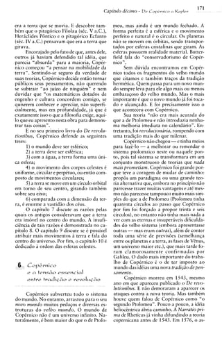 era a terra que se movia. E descobre tam-        meu, mas ainda C um mundo fechado. A
bCm que o pitagorico Filolau (sCc. V a.C.),      forma perfeita C a esferica e o movimento
Hericlides P6ntico e o pitagorico Ecfanto        perfeito e natural 6 o circular. 0 s planetas
(sCc. IV a.C.) pensavam que era a terra que      niio se movem em orbitas, sendo transpor-
girava.                                          tados por esferas cristalinas que giram. As
      Encorajado pelo fato de que, antes dele,   esferas possuem realidade material. Butter-
outros ja haviam defendido tal ideia, que        field fala do "conservadorismo de Copir-
parecia "absurda" para a maioria, Copir-         nico".
nico comeqou "a pensar na mobilidade da                Sem duvida encontramos em CopCr-
terra". Sentindo-se seguro da verdade de         nico todos os fragmentos do velho mundo
suas teorias, CopCrnico decide entio tornar      que citamos e tambim traqos da tradiqio
publicos seus pensamentos, n i o querendo        hermCtica. Quem passa para um novo mun-
se subtrair "ao juizo de ninguim" e nem          do sempre leva para ele algo mais ou menos
duvidar que "0s matemiticos dotados de           embaraqoso do velho mundo. Mas o mais
engenho e cultura concordem comigo, se           importante C que o novo mundo ja foi toca-
quiserem conhecer e apreciar, n i o superfi-     do e alcanqado. E foi precisamente isso o
cialmente, mas em profundidade, j i que C        que aconteceu com CopCrnico.
exatamente isso o que a filosofia exige, aqui-         Sua teoria "nao era mais acurada do
lo que eu apresento nesta obra para demons-      aue a de Ptolomeu e n i o introduzia nenhu-
trar tais coisas" .                              ma melhoria imediata no calendario". En-
      E no seu primeiro livro do De revolu-      tretanto, foi revolucionaria, rompendo com
tionibus, CopCrnico defende as seguintes         uma tradiqio mais do que milenar.
teses:                                                 Copirnico n i o chegou -e tinha meios
       1)o mundo deve ser esfirico;              para faze-lo - a melhorar ou remendar o
      2) a terra deve ser esfCrica;              sistema ptolomaico neste ou naquele pon-
      3 ) com a agua, a terra forma uma uni-     to, pois tal sistema se transformara em um
ca esfera:                                       conjunto monstruoso de teorias que nada
      4 ) o movimento dos corpos celestes 6      mais prometiam. CopCrnico foi grande por-
uniforme, circular e perpituo, ou entio com-     que teve a coragem de mudar de caminho:
posto de movimentos circulares;                  prop6s um paradigma ou uma grande teo-
      5)a terra se move em um circulo orbital    ria alternativa que, embora no principio nZo
em torno de seu centro, girando tambim           parecesse trazer muitas vantagens e ate mes-
sobre seu eixo:                                  mo niio parecesse tampouco muito mais sim-
      6) comparada com a dimensio da ter-        ples do que a de Ptolomeu (Ptolomeu tinha
ra, C enorme a vastidio dos cCus.                quarenta circulos ao passo que CopCrnico
      0 capitulo 7 discute as razoes pelas       por fim foi forlado a propor trinta e seis
quais os antigos consideravam que a terra        circulos), no entanto n i o tinha mais nada a
era im6vel no centro do mundo. A insufi-         ver com as eternas e insuperiiveis dificulda-
cicncia de tais raz6es C demonstrada no ca-      des do velho sistema (embora apresentasse
pitulo 8. 0 capitulo 9 discute se e possivel     outras - mas eram outras),alCm de conter
atribuir mais movimentos a terra e fala do       toda uma sirie de previsoes (semelhanqa
centro do universo. Por fim, o capitulo 10 C     entre os planetas e a terra, as fases de Venus,
dedicado ii ordem das esferas celestes.          um universo maior etc.), que mais tarde fo-
                                                 ram clamorosamente confirmadas por
                                                 Galileu. 0 dado mais importante do traba-
                                                 lho de Copkrnico i o de ter impost0 a o
      CoP&rnico                                  mundo das idCias uma nova tradi@ode pen-
      e   a tens60   essential                   samento.
      entre tradic60 e r e v o l q h o                 CopCrnico morreu em 1543, mesmo
                                                 ano em que apareceu publicado o De revo-
                                                 lutionibus. E n i o demoraram a aparecer os
     Copirnico subverteu todo o sistema          ataques contra a nova teoria. Mas tambim
do mundo. N o entanto, arrastou para o seu       houve quem falou de CopCrnico como "o
novo mundo muitos pedaqos e diversas es-         segundo Ptolomeu". Pouco a pouco, a ideia
truturas d o velho mundo. 0 mundo de             heliochtrica abria caminho. A Narratio pri-
CopCrnico n i o C um universo infinito. Na-      ma de Rheticus ja vinha difundindo a teoria
turalmente, C bem maior do que o de Ptolo-       copernicana antes de 1543. Em 1576, o as-
 