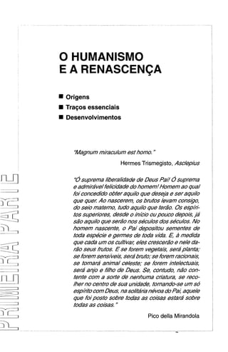 E A RENASCENCA

Origens
Tra~os
     essenciais
Desenvolvimentos




  'Magnum miracu/um est homo. "
                    Hermes Trismegisto, Asc/ep/i/s

  '6suprema merakdde de Deus Pai! 0 suprema
  e admira've/fekcidadedo homed H o r n ao qua/
  foi concedido obter aqu//oque dese/b e ser aqu//o
  que quel Ao nascerem, 0s brutos /evam consgo,
  do seio materno, tudo aqu//oque ter20, 0 s esp/i-
  tos supeflores, desde o Ihicio oupouco depois, ja
  s20 aqulo que ser20 nos secu/os dos secu/os.No
  h o r n nascente, o Oai depositou semenfes de
  toda especie e germs de toda vida. 6 2 medida
  que cada um os cu/tiva/;e/escrescerao e ne/e da-
  r2o seus frutos, E se forem vegetais, serap/anta;
  se forem sensive&,sera'bruto,,se forem racionais,
  se tornard amha/ ce/este; se forem /hie/ectua/s,
  sera' anjo e Mho de Deus. Se, contudo, n20 con-
  tente com a soHe de nenhuma cHatura, se reco-
  /her no centro de sua unidade, tornando-se um so
  esphito corn Deus, na sokta'rianevoa do Pa/;aque/e
  que foiposto sobre todas as coisas estara' sobre
  todas as coisas. "
                               Pico della Mirandola
 