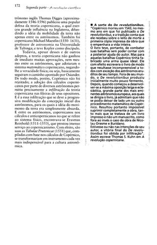 172
       Segunda parte - $ r e v o l u ~ 2  0
                                            cientifica



tr6nomo ingles Thomas Digges (aproxima-
damente 1546-1596) publicou uma popular
defesa da teoria copernicana, a qua1 exer-                  A sorte do De revolutionibus.
ceu grande influencia na Inglaterra, difun-              "Copernico morreu em 1543, no mes-
                                                         mo ano em que foi publicado o De
dindo a idkia da mobilidade da terra n i o               revolutionibus, e a tradiqiio conta que
apenas entre os astr6nomos. Tambem foi                   ele recebeu sobre o leito de morte a
copernicano Michael Maestlin (1550- 1631),               primeira cdpia impressa da obra que
professor de astronomia na Universidade                  o empenhara a vida inteira.
de Tubinga; e teve Kepler como discipulo.                0 livro teve, portanto, de combater
      Todavia., aDesar desses e de outros                suas batalhas sem poder contar com
                                                         a posterior ajuda do autor. Mas para
                  L

adeptos, a teoria copernicana nso ganhou
                                                         aquelas batalhas Copernico tinha fa-
de imediato muitas aprovag6es, nem mes-                  bricado uma arma quase ideal. Ele
mo entre os astr6nomos, que adotaram o                   com efeito escrevera o livro de mod0
sistema rnatematico copernicano, negando-                que resultasse incompreensivel a to-
lhe a veracidade fisica; ou seja, basicamente            dos com exceq3o dos astrdnomos eru-
seguiram o caminho apontado por Osiander.                ditos de seu tempo. Fora de seu mun-
De todo modo, porCm, CopCrnico n i o foi                 do, o De revolutionibus produziu
rejeitado; a adogio dos cilculos coperni-                inicialmente muito pouco fermento.
                                                         Depois, quando corneqou a desenvol-
canos por parte de diversos astr6nomos per-              ver-se a maxima oposic;iio leiga e ecle-
mitiu precisamente a infiltra@o da teoria                sidstica, grande parte dos mais emi-
copernicana nas fileiras de seus opositores.             nentes artr6nomoseuropeus, aos quais
E 6 a essa infiltraggo que se deve a progres-            se dirigia o livro, ja admitiam que niio
siva modificaqiio da concepgio inicial dos               se podia deixar de lado um ou outro
astr6nomos, para os quais a ideia do movi-               procedimento matematico de Cop&-
mento da terra era sim~lesmente      absurda.            nico. Resultou portanto impossivel
                                                         suprimir completamente a obra, tan-
E entre os astr6nomos, copernicanos nos                  t o mais que se tratava de um livro
ciilculos e anticopernicanos no que se refere            impress0 e n3o um manuscrito, como
ao sistema fisico, encontrava-se Erasmus                 fora ao inves o caso da obra de Nico-
Reinhold (1511-1S53),que prestou imenso                  lau Oresme e Buridano.
                                  om
servigo ao ~o~ernicanismo. efeito, s i o                 Estivesse ou n%onas intenqges de seu
                                                         autor, a vitdria final do De revolu-
suas as Tabulae Prutenicae (1551)que, com-
piladas com base nos calculos de CopCrnico,              tionibus foi obtida por infiltra(;iio".
                                                         Assim escreve Thomas 5. Kuhn em A
se transformariam em instrumento cada vez                revoluq~o   copernicana.
mais indispensivel para a cultura astron6-
mica.
 
