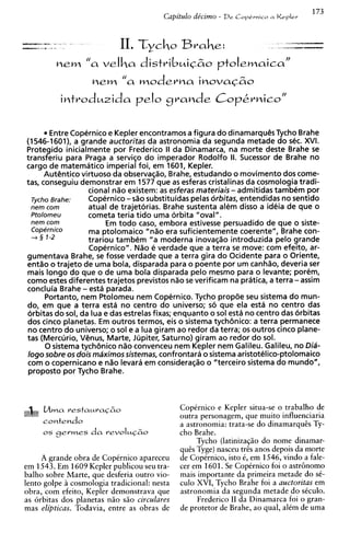 173
                                             Capitdo ddcimo - De   CopCruico a   Keplev


-----
s
-        ."
               *
              ,"                1 . trcho
                                 1                Brahe:                          d-
                                                                                  -7
                                                                                  m
                                                                                       ..,"w




                   nem "a velha distribmiCZIo ptolemaica"
                        nem "a moderns inova~60
                   introdmzida p I o C rande CoP&rnico''
                                     J



            Entre Copernico e Kepler encontramos a figura do dinamarqu@s       Tycho Brahe
    (1546-1601), a grande auctoritas da astronomia da segunda metade do sec. XVI.
    Protegido inicialmente por Frederico II da Dinamarca, na morte deste Brahe s          e
    transferiu para Praga a serviqo do imperador Rodolfo II. Sucessor de Brahe no
    cargo de matematico imperial foi, em 1601, Kepler.
          AutGntico virtuoso da observaqio, Brahe, estudando o movimento dos come-
    tas, conseguiu demonstrar em 1577 que as esferas cristalinas da cosmologia tradi-
                       cional n i o existem: as esferas materiais - admitidas tambem por
      T ~ C Brahe:
            ~ O        Copernico - sio substituidas pelas orbitas, entendidas no sentido
      nern corn        atual de trajetorias. Brahe sustenta alem disso a ideia de que o
      ~tolorneu        cometa teria tido uma orbita "oval".
      nern corn             Em todo caso, embora estivesse persuadido de que o siste-
      Copernico        ma ptolomaico "nao era suficientemente coerente", Brahe con-
      + 5 1-2          trariou tambem "a moderna inovaqao introduzida pelo grande
                       Copernico". N%o verdade que a terra s move: com efeito, ar-
                                          e                        e
    gumentava Brahe, s fosse verdade que a terra gira do Ocidente para o Oriente,
                          e
    entao o trajeto de uma bola, disparada para o poente por um canhao, deveria ser
     mais longo do que o de uma bola disparada pelo mesmo para o levante; porem,
    como estes diferentes trajetos previstos n i o s verificam na pratica, a terra - assim
                                                      e
    concluia Brahe - esta parada.
          Portanto, nern Ptolomeu nern Copernico. Tycho prop6e seu sistema do mun-
     do, em que a terra esta no centro do universo; so que ela esta no centro das
     orbitas do sol, da h a e das estrelas fixas; enquanto o sol esta no centro das orbitas
     dos cinco planetas. Em outros termos, eis o sistema tychbnico: a terra permanece
     no centro do universo; o sol e a h a giram ao redor da terra; os outros cinco plane-
    tas (Mercurio, Venus, Marte, Jupiter, Saturno) giram ao redor do sol.
          0 sistema tychbnico n%o    convenceu nern Kepler nern Galileu. Galileu, no Dia-
     logo sobre os dois maximossistemas, confrontara o sistema aristotelico-ptolomaico
     com o copernicano e nZo levara em consideraqao o "terceiro sistema do mundo",
     proposto por Tycho Brahe.



                                                  CopCrnico e Kepler situa-se o trabalho de
                                                  outra personagem, que muito influenciaria
                                                  a astronomia: trata-se do dinamarqucs Ty-
         os germes      da   revoluc&o            cho Brahe.
                                                       Tycho (latinizagzo do nome dinamar-
                                                  qucs Tyge) nasceu trts anos depois da morte
         A grande obra de CopCrnico apareceu      de Copernico, isto 6, em 1546, vindo a fale-
    em 1543. Em 1609 Kepler publicou seu tra-     cer em 1601. Se Coptrnico foi o astr6nomo
    balho sobre Marte, que desferia outro vio-    mais importante da primeira metade do sC-
    lento golpe B cosmologia tradicional: nesta   culo XVI, Tycho Brahe foi a auctoritas em
    obra, com efeito, Kepler demonstrava que      astronomia da segunda metade do sCculo.
    as orbitas dos planetas nZo sao circulares         Frederico I1 da Dinamarca foi o gran-
    mas elipticas. Todavia, entre as obras de     de protetor de Brahe, ao qual, alCm de uma
 