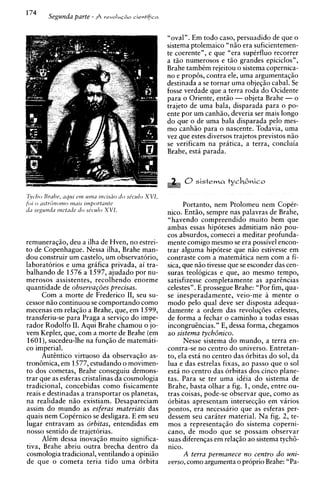 Segunda parte - A     ~ r . v o I u ~cieetifica
                                             ~io




                                                          "oval". Em todo caso, persuadido de que o
                                                          sistema ptolemaico "niio era suficientemen-
                                                          te coerente", e que "era supCrfluo recorrer
                                                          a tiio numerosos e t50 grandes epiciclos",
                                                          Brahe tambtm rejeitou o sistema copernica-
                                                          no e propGs, contra ele, urna argumentaqiio
                                                          destinada a se tornar urna objeqiio cabal. Se
                                                          fosse verdade que a terra roda do Ocidente
                                                          para o Oriente, entiio - objeta Brahe - o
                                                          trajeto de urna bala, disparada para o po-
                                                          ente por um canhiio, deveria ser mais longo
                                                          do que o de urna bala disparada pel0 mes-
                                                          mo canhiio para o nascente. Todavia, urna
                                                          vez que estes diversos trajetos previstos niio
                                                          se verificam na pratica, a terra, concluia
                                                          Brahe, esta parada.




Tycho Brahe, uqur ern unza rrzcrsiio d o shculo XVI,
    o
f o ~  ustrdrzorno I N ~ I Jrm,twrtunte                         Portanto, nem Ptolomeu nem CopCr-
tlil seguntfa tnetude d o shculo XVI.
                                                          nico. Entiio, sempre nas palavras de Brahe,
                                                          "havendo compreendido muito bem que
                                                          ambas essas hipoteses admitiam niio pou-
                                                          cos absurdos, comecei a meditar profunda-
remuneragiio, deu a ilha de Hven, no estrei-              mente comigo mesmo se era possivel encon-
to de Copenhague. Nessa ilha, Brahe man-                  trar alguma hipotese que niio estivesse em
dou construir um castelo, um observatorio,                contraste com a matemiitica nem com a fi-
laboratorios e urna griifica privada, ai tra-             sica, que niio tivesse que se esconder das cen-
balhando de 1576 a 1597, ajudado por nu-                  suras teologicas e que, ao mesmo tempo,
merosos assistentes, recolhendo enorme                    satisfizesse completamente as aparincias
quantidade de observap5es precisas.                       celestes". E prossegue Brahe: "Por fim, qua-
      Com a morte de Frederico 11, seu su-                se inesperadamente, veio-me a mente o
cessor niio continuou se comportando como                 mod0 pelo qua1 deve ser disposta adequa-
mecenas em relagiio a Brahe, que, em 1599,                damente a ordem das revoluqdes celestes,
transferiu-se para Praga a servigo do impe-               de forma a fechar o caminho a todas essas
rador Rodolfo 11. Aqui Brahe chamou o jo-                 incongruincias." E, dessa forma, chegamos
vem Kepler, que, com a morte de Brahe (em                 ao sistema tych6nico.
1601), sucedeu-lhe na funqiio de matemiti-                      Nesse sistema do mundo, a terra en-
co imperial.                                              contra-se no centro do universo. Entretan-
      Autintico virtuoso da observagiio as-               to, ela est4 no centro das orbitas do sol, da
tronbmica, em 1577, estudando o movimen-                  lua e das estrelas fixas, ao passo que o sol
to dos cometas, Brahe conseguiu demons-                   esta no centro das orbitas dos cinco plane-
trar que as esferas cristalinas da cosmologia             tas. Para se ter urna idCia do sistema de
tradicional, concebidas como fisicamente                  Brahe, basta olhar a fig. 1, onde, entre ou-
reais e destinadas a transportar os planetas,             tras coisas, pode-se observar que, como as
na realidade niio existiam. Desapareciam                  orbitas apresentam intersecqiio em virios
assim do mundo as esferas materiais das                   pontos, era necessario que as esferas per-
quais nem CopCrnico se desligara. E em seu                dessem seu cariter material. Na fig. 2, te-
lugar entravam as drbitas, entendidas em                  mos a representaqiio do sistema coperni-
nosso sentido de trajetorias.                             cano, de mod0 que se possam observar
      AlCm dessa inovagiio muito significa-               suas diferengas em relagiio ao sistema tych6-
tiva, Brahe abriu outra brecha dentro da                  nico.
cosmologia tradicional, ventilando a opiniiio                   A terra permanece n o centro d o uni-
de que o cometa teria tido urna orbita                    verso, como argumenta o proprio Brahe: "Pa-
 
