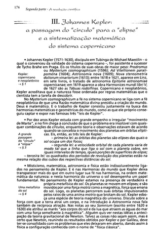 III. Sohanne~Kepler:
      a passagem do c ~ r c d o para a elipse"
                                    N   /                         /I
                                "


                     do    sistema copernicano


       Johannes Kepler (1571-1630), discipulo em Tubinga de Michael Maestlin - 0
qua1 o convenceu da validade do sistema copernicano -, foi assistente e sucessor
de Tycho Brahe em Praga. Eis os titulos de suas obras de maior peso: Prodromus
                  ou Mysterium cosmographicum (1596); A d Vitellionem parali-
 Keplec           pomena (1604); Astronomia nova (1609); Nova stereometria
 copernicano      doliorum vinariorium (1613); entre 1618 e 1621, aparece em Linz,
 e neoplat6nico   em sete livros, o tratado de astronomia Epitome astronomiae
 -+§ 1            copernicanae; em 1619 aparece a obra Harmonices mundi libri V  ;
                  de 1627 sao as Tabuas rodolfinas. Copernicano e neoplat6nic0,
Kepler acreditava que a natureza fosse ordenada por regras matematicas que o
cientista tem a tarefa de descobrir.
     No Mysterium cosmographicum a fe no sistema copernicano se liga com a fe
neoplat8nica de que uma Raz%omatematica divina presidiu a criaqao do mundo.
Deus e matematico. E o trabalho de Kepler consistiu justamente na busca das
harmonias matematicas e geometricas do mundo, como as que ele proprio conse-
guiu captar e expor nas famosas tr& "leis de Kepler".
        Por dez anos Kepler estuda com grande empenho o irregular "movimento
de Marte", e no fim chega a conclusao de que o problema era insoluvel com quais-
quer combinaqbes de circulos, enquanto teoria e observaqbes estavam de acordo
                   quando se concebia o movimento dos planetas em orbitas elipti-
 A grande          cas. Eis, entso, as tr@sleis de Kepler:
 passagem               - primeira lei: as orbitas dos planetas sdo elipses das quais o
 do "circulo"      so1 ocupa um dos focos;
 a "elipse"             - segunda lei: a velocidade orbital de cada planeta varia de
 +§3               mod0 tal que a linha que liga o sol com o planeta cobre, em
                   iguais intervalos de tempo, iguais porg6es de superficies de elipse;
     - terceira lei: os quadrados dos periodos de revolugdo dos planetas estdo na
mesma relaPo dos cubos das respectivas dist5ncias do sol.
         Misticismo, matematica, astronomia e fisica estao indissoluvelmente liga-
dos no pensamento de Kepler. E e nas Harmonias do mundo que Kepler deixa
transparecer mais do que em outro lugar sua fe nas harmonias, na ordem mate-
matica da natureza: e nesta harmonia do universo o sol desempenha um papel
fundamental. No pensamento de Kepler estamos na presenqa de verdadeira e
                   propria metafisica do sol. 0 s planetas se movem em elipses; e s%o
  Uma metafisica movidos por uma forga motriz como a magnetica, f o r ~ a que emana
  do sol           do sol. Logo, os planetas percorrem suas orbitas impulsionados
  +§4              pelos raios de uma anima motrix que brotam do sol. Kepler esbo-
                   qa uma especie de teoria magnetica do universo. Discute sobre a
forqa com que a terra atrai um corpo, e na introduqao a Astronomia nova fala
tambem de reciproca atraqao. Nas notas ao seu Somnium (escrito entre 1620 e
1630) ele atribui as mares "aos corpos do sol e da lua que atraem as aguas do mar
com uma forqa semelhante a magnetica". Alguem quis ver nestas ideias a anteci-
paq%o teoria gravitational de Newton. Talvez as coisas n%osejam assim, mas e
         da
certo que Newton, reunindo os resultados obtidos por Kepler e por Galileu, deve
ter-se consolidado com os problemas que eles deixaram em aberto, dando assim a
fisica a configura@o conhecida com o nome de "fisica classics".
 