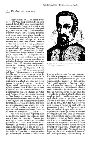 Kepler: vida     e   obras


      Kepler nasceu em 2 7 de dezembro de
1571, em Weil, nas proximidades de Estu-
garda. Filho de Henrique, funcionirio lute-
ran0 a serviqo do Duque de Brunswick, e de
Catarina Guldenmann, filha de um alberguei-
ro, Kepler veio ao mundo prematuramente
iL'sebtemmestris sum". escreveu de si mes-
   ,


mo), sendo muito enfermiqo. Quando pe-
queno, teve variola, que lhe deixou as miios
contraidas e a vista enfraquecida. Seu pai
tambCm foi soldado mercenario. Deixando
o filho com os avos, Henrique, juntamente
com a mulher, foi combater nas fileiras do
duque de Alba contra os belgas. Voltando
da guerra em 1575, os genitores de Kepler
instalaram uma hospedaria em Ellmendin-
gen, na regiio de Baden. E o pequeno Kepler,
logo que esteve em condiq6es para tanto,
tinha de lavar os copos na hospedaria do
pai, alCm de ajudar na cantina e tambCm no
campo. Em 1577 comeGou a freqiientar a
                     -
escola em L e o n b e r ~ .Tendo-se mostrado
muito capaz e interessado, seus pais decidi-
ram envia-lo em 1584 para o seminario de
Adelberg. Dai passou para o seminario de
Maulbronn, de onde saiu quatro anos de-           inverno, sobre as agitaqdes camponesas etc.
pois para ingressar na Universidade de Tu-        Em 1596 Kepler publicou o Prodromus ou
binga, onde teve por mestre o astr8nomo e         Mysterium cosmographicum no qual, como
matematico Michael Maestlin. aue o con-
                                 2   1
                                                  veremos melhor adiante. ele relacionava os
venceu da justeza do sistema copernicano.         "cinco solidos regulares" (o cubo, o tetrae-
Nesse periodo, agravava-se a luta entre ca-       dro, o dodecaedro, o octaedro e o icosaedro)
tolicos e protestantes. Embora protestante,       com o numero e as distiincias dos planetas
Kepler via essa luta como coisa absurda. E,       ent5o conhecidos. Publicado com um pre-
permanecendo naquela situaqiio de "liber-         facio de Maestlin, o livro foi logo enviado a
dade" em que Deus o fizera nascer, imputa-        Tvcho Brahe e a Galileu Galilei. Brahe res-
va " i s tolices deste mundo (...)as persegui-    pondeu a Kepler convidando-o a ver a even-
~ 6 e que dominavam os partidos religiosos,
       s                                          tual relagiio entre as descobertas do Pro-
a presunq5o de que os seus problemas eram         dromus e o sistema tych8nico. E em 4 de
tambCm os de Deus, a arrogincia dos teolo-        agosto de 1597, de Pidua, Galileu enviou
gos a o considerarem que se deve crer cega-       uma resposta a Kepler, na qual, entre ou-
mente neles e, por fim, a intransighcia com       tras coisas, lemos: " [ ...I Agradeqo-te tam-
que eles condenavam aqueles que fazem uso         bem, de mod0 muito particular, por teres te
da liberdade evangdica" (G. Abetti).              dignado a dar-me tal prova de tua amizade.
       Aos vinte e dois anos. K e ~ l e r
                                        abando-   Por enquanto, so tive a vis5o do prefacio de
nou a teologia e, com ela,' a i&ia de dedi-       tua obra, com base na qual compreendi tua
car-se i carreira eclesiastica. Aceitou uma       intenqiio. E posso verdadeiramente estar
oferta para ensinar matematica e moral no         satisfeito por ter tal aliado na indag?gZo da
ginisio de Graz. Entre suas funqdes estava        verdade e tal amigo dessa verdade. E deplo-
tambtm a de preparar o calendirio para a          rive1 que sejam t5o raros aqueles que com-
regiiio da Estiria, para o ano de 1594. E a       batem pela verdade e n i o seguem um cami-
preparaqiio do calendario implicava tambCm        nho errado no filosofar. PorCm. este niio C o
um trabalho de urevis6es. como., uor exem-
                                     A
                                                  lugar para lamentar a misCria de nosso sC-
plo, sobre o rigor mais ou menos intenso do       culo, e sim para congratular-me contigo pe-
 