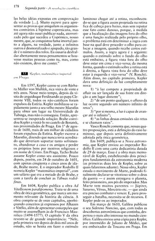 las belas idtias expostas em comprovagiio                         -
                                                  luminoso chegar at6 a retina, reconhecen-
da verdade [...I. Muito escrevi para apre-        do-se que a figura assim projetada na retina
sentar as provas que aniquilam os argumen-        fica de cabega para baixo, mas sem reputar
tos contrarios a hipotese copernicana, mas        esse fato como danoso, porque, a medida
at6 agora n5o ousei publicar nada, aterrori-      que a localizag5o das imagens fora do olho
zado pel0 que sucedeu a Copirnico, nosso          i uma fung5o realizada pelo prciprio olho,
mestre, que, se conquistou fama imortal jun-      o problema esta em determinar a regra com
to a alguns, na verdade, junto a infinitos        base na qua1 deve proceder o olho para co-
outros i desmoralizado e apupado, tiio gran-      locar a imagem, quando recebe certos esti-
de t o numero dos tolos. Eu ousaria desfral-      mulos. Assim, a regra agora i a seguinte:
dar abertamente meus pensamentos se hou-          quando o estimulo sobre o fundo do olho
vesse muitas pessoas como tu, mas, como           esta embaixo, a figura vista fora do olho
niio existem, devo me conter."                    deve estar em cima e vice-versa; da mesma
                                                  forma. auando o estimulo sobre a retina esta
                                                  a direit;, a figura vista fora do olho deve
           Kepler, m a f r m & t i r o imperial   estar a esquerda e vice-versa" (V. Ronchi).
em Praga                                          Alim disso, no capitulo primeiro, Kepler
                                                  dava uma definiqiio da luz completamente
      Em 1597, Kepler casou-se com Barba-         nova:
ra Miiller von Muhlek, rica viuva de vinte e            1) "a luz compete a propriedade de
trts anos. Nesse meio tempo, depois da vi-        afluir ou ser lancada de sua fonte em dire-
sita do arquiduque Ferdinand0 ao papa Cle-        ga0 a um lugar distante";
mente VIII, todos os n5o-catolicos foram                2 ) "de um ponto qualquer, o afluxo da
expulsos da Estiria. Kepler mobilizou-se ra-      luz ocorre segundo um numero infinito de
pidamente junto a seu velho mestre Maestlin       retas";
para obter um lugar na Universidade de                  3) "por si mesma, a luz i capaz de avan-
Tubinga, mas niio o conseguiu. Entiio, apre-      gar at6 o infinito";
sentou-se inesperada solug50: Brahe convi-              4 ) "as linhas dessas emissdes siio retas
dou Kepler a visita-lo no castelo de Benatek,     e se chamam raios".
nas proximidades de Praga. Em 1" de agos-               Vasco Ronchi comenta que, nessas qua-
to de 1600, mais de um milhar de cidadios         tro proposig6es, esta a definigiio do raio lu-
foram expulsos da Estiria. Kepler escreve a       minoso, que depois seria definitivamente
Maestlin, dizendo que nunca teria acredita-       adotada pela otica geomttrica.
do que deveriam suportar tanto sofrimen-                Em 1609, publica-se a Nova astrono-
to, abandonar a casa e os amigos e perder         mia, que Kepler enviou ao imperador Ro-
os proprios bens por motivos religiosos e         dolfo I1 com uma carta dedicatoria datada
em nome de Cristo. Em Praga, Tycho Brahe          de 29 de margo. Essa i a obra mais memo-
assume Kepler como sell assistente. Pouco         ravel de Kepler, estabelecendo dois princi-
depois, porim, em 24 de outubro de 1601,          pios fundamentais da astronomia moderna
com apenas cinqiienta e cinco anos de ida-        (as primeiras duas leis de Kepler, sobre as
de, Brahe morre. E o imperador Rodolfo I1         quais falaremos adiante). Nessa obra, Kepler
nomeia Kepler "matematico imperial", com          estuda o movimento de Marte, podendo fi-
um salario que era a metade do de Brahe, e        nalmente declarar-se vitorioso sobre o deus
com a tarefa de concluir as Tabuas rodol-         da guerra - e assim entregava o planeta,
finas.                                            feito prisioneiro, aos pis do imperador. Mas
      Em 1604, Kepler publica a obra Ad           Marte tem muitos parentes - Jupiter,
Vitellionem paralipomena. Trata-se de uma         Saturno, Vtnus, Merciirio etc. - que ainda
obra de otica geomitrica, que marca um mo-        era precis0 combater e vencer. E, para pros-
mento relevante da historia da citncia. A         seguir a batalha, necessita-se de recursos. E
obra compde-se de onze capitulos, aperfei-        Kepler pede-os ao imperador.
goando conceitos ja expressos por Alhazen               Em margo de 1610, Galileu publicou
e Vittlio, alim de apresentar concepgdes que      o seu Sideveus Nuncius, que, com todas as
muito se assemelham as de Francisco Mau-          descobertas astron6micas w e continha. des-
rolico (1494-1577). 0 capitulo V da obra          pertou o mais alto interesse no mundo cien-
reveste-se de grande importiincia: "Nele,         tifico. Galileu enviou uma copia para Kepler,
pela primeira vez depois de dois mil anos de      por intermidio de Juliano de Midici, que
estudo, niio se hesita em fazer o estimulo        era embaixador da Toscana em Praga. Em
 