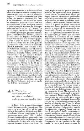 Segunda parte - A   reuoIus,io iientificn




aparecem finalmente as Tabuas rodolfinas,          suma, Kepler acreditava que a natureza era
onde se encontram as tabuas dos logaritmos,        ordenada por regras matematicas, que C fun-
as tabuas para calcular a refragao, e um cath-     $50 do cientista descobrir. Uma fungzo que
logo das 777 estrelas observadas por Tycho         Kepler acreditou ter cumprido, pelo menos
Brahe, cujo numero Kepler eleva para 1005.         em parte, quando publicou o Mysterium cos-
Com essas tabuas, "por mais de um skculo,          mographicum, em 1596. Nessa obra, preci-
os astr6nomos puderam calcular com exa-            samente, a f no sistema copernicano vin-
                                                                   C
tidao suficiente, jamais alcangada antes de        cula-se f C p l a t h i c a de que uma Razao
Kepler, as posigdes da terra e dos virios pla-     matematica divina presidiu B criagao do
netas em relag20 ao sol" (G. Abetti). Em           mundo. E, depois de ter desenvolvido ex-
1628, Kepler estava novamente em Praga,            tensamente -usando at6 desenhos detalha-
de onde foi para Sagan, pequena cidade da          dos - as argumentagdes em favor do siste-
Silisia, entre Dresden e Breslavia, colocan-       ma copernicano, ele afirma que o numero
do-se a servigo do duque de Friedland, Al-         de planetas e a dimensso de suas orbitas
brecht Wallenstein. Este prometeu pagar a          podiam ser compreendidos a medida que se
Kepler os doze mil florins de atrasados a          compreendesse a relagso entre as esferas
que tinha direito pel0 trabalho passado.           planetarias e os cinco s6lidos regulares, "pla-
Kepler, de sua parte, publicaria as efemCrides     tbnicos" ou "cosmicos". Esses s6lidos. como
at6 1626. Entretanto, desmoronando os bens         ja mostramos anteriormente, Go: o cubo, o
de Wallenstein, Kepler decidiu ir a Ratisbona      tetraedro. o dodecaedro. o icosaedro e o
para obter da Dieta o pagamento de sua re-         octaedro. Como C facil perceber, examinan-
muneraggo atrasada. Feita no lombo de um           do a fig. 1,esses solidos se caracterizam por
velho burro - do qual Kepler se desemba-           terem as faces todas identicas e constituidas
ragou por dois florins tao logo chegou -, a        apenas de figuras eqiiilhteras. Desde a anti-
viagem foi desastrosa. Acometido de febre,         guidade, sabia-se que somente cinco solidos
Kepler foi submetido a sangrias. Mas de            ~ o s s u i a m caracteristicas: os cinco indi-
                                                                 tais
nada adiantou. Morreu no dia 1 5 de no-            Lados na figura. Pois bem, em seu trabalho,
vembro de 1630, distante de casa e dos que         Kepler sustenta que, se a esfera de Saturno
Ihe eram caros. Estava com cinqiienta e nove       fosse circunscrita ao cubo no qual estivesse
anos de idade. Foi sepultado fora das mu-          inscrita a esfera de Jupiter e se o tetraedro
ralhas da cidade, no cemitCrio de Sao Pedro,       fosse inscrito na esfera de Jupiter com a es-
ja que niio era costume sepultar os luteranos      fera de Marte inscrita nele. e assim sucessi-
dentro da cidade. Entretanto, os funerais fo-      vamente com os outros tres solidos e as ou-
ram solenes. E o discurso funebre desenvol-        tras t r e ~esferas (cf. a fig. 2), entso se poderia
veu-se em torno de um versiculo de Lucas           demonstrar as dimensdes relativas de todas
(LC 11,28): "Felizes os que ouvem a pala-          as esferas, compreendendo-se tambCm por
vra de Deus e a observam."                         que existem apenas seis planetas. Eis o que
                                                   diz o pr6prio Kepler: " 0 orbe da terra C a
                                                   medida de todos os outros orbes. Circuns-
                                                   creve-se a ele um dodecaedro, e a esfera por
                                                   ele circunscrita C a de Marte. A esfera de
                                                   Marte circunscreve um tetraedro, que con-
                                                   tCm a esfera de Jupiter. A esfera de Jupiter
      em  busca d a divina                         circunscreve um cubo, sendo que a esfera
      olrdem matembtica dos            C&S         por ele encerrada C a esfera de Saturno. No
                                                   orbe da terra, inscrevi um icosaedro, sendo
                                                   a esfera nele inscrita a de V h u s . Em VEnus
     Se Tycho Brahe sempre foi anticoper-          inscrevi um octaedro. onde esta inscrita a
nicano, Kepler sempre foi copernicano: "Du-        esfera de Mercurio. E ai encontras a raziio
rante toda a sua vida, ele se referiu a per-       do numero dos planetas." Deus e' matema-
tinencia do papel que CopCrnico atribuira           tico. E o trabalho de Kepler consistiu preci-
ao sol com os tons entusiasticos do neo-           samente em buscar as harmonias matema-
platonismo renascentista" (Th. S. Kuhn).            ticas e geome'tricas do mundo. Ele acreditou
Kepler foi um neoplatBnico matematico ou           ter encontrado muitas, embora aquelas des-
um neopitagorico que acreditava na harmo-          tinadas a ter futuro fossem sobretudo as suas
nia do mundo. Por isso, niio podia apreciar        famosas trEs leis para os planetas. De todo
o pouco harmbnico sistema de Brahe. Em             modo, "a convicgao de uma estrutura do
 