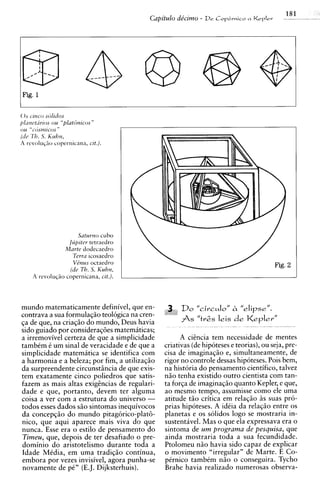 Th. 5. Kuhn,
(11~1


A revolu~ao copernicana, cit.).




                            Satumo cubo
                       Jlipiter tetraedro
                     Marte dodecaedro
                         Terra ~cosaedro
                         V&us octaedro
                        (lie Th. S. Kuhn,
        A revoluc;?io copernicana, cit.).



mundo matematicamente definivel, que en-              3,. Do " c i r c ~ l o lh "elipsell.
                                                                              '
contrava a sua formulaqiio teologica na cren-    -i   Y


qa de que, na criaqiio do mundo, Deus havia               fs   "tvgs   leis d e Kepler"
sido guiado por consideraq6es matematicas;
a irremovivel certeza de que a simplicidade            A ciincia tem necessidade de mentes
tambim i um sinal de veracidade e de que a       criativas (de hipoteses e teorias), ou seja, pre-
simplicidade matemitica se identifica com        cisa de imaginaqgo e, simultaneamente, de
a harmonia e a beleza; por fim, a utilizaqgo     rigor no controle dessas hipoteses. Pois bem,
da sur~reendente   circunstiincia de que exis-   na historia do pensamento cientifico, talvez
tem exatamente cinco poliedros que satis-        niio tenha existido outro cientista com tan-
fazem as mais altas exighcias de regulari-       ta forqa de imaginaqgo quanto Kepler, e que,
dade e que, portanto, devem ter alguma           ao mesmo tempo, assumisse como ele uma
coisa a ver com a estrutura do universo -        atitude tiio critica em relaqgo i s suas pro-
todos esses dados S ~ sintomas inequivocos
                        O                        prias hipoteses. A idiia da relaqiio entre os
da concepqiio do mundo pitagorico-platti-        planetas e os solidos logo se mostraria in-
nico, que aqui aparece mais viva do que          sustentavel. Mas o que ela expressava era o
nunca. Esse era o estilo de pensamento do        sintoma de um programa de pesquisa, que
Timeu, que, depois de ter desafiado o pre-       ainda mostraria toda a sua fecundidade.
dominio do aristotelismo durante toda a          Ptolomeu niio havia sido capaz de explicar
Idade Midia, em uma tradiqgo continua,           o movimento "irregular" de Marte. E Co-
embora por vezes invisivel, agora punha-se       pirnico tambim ngo o conseguira. Tycho
novamente de pi" (E.J. Dijksterhuis).            Brahe havia realizado numerosas observa-
 