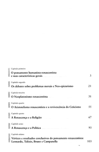 Capitulo primeiro

0 pensamento humanista-renascentista
e suas caracteristicas gerais

Capitulo segundo

0 s debates sobre problemas morais e Neo-epicurismo

Capitulo terceiro

0 Neoplatonismo renascentista

Capitulo quarto

0 Aristotelisrno renascentista e a revivescGncia do Ceticismo

Capitulo qulnto

A Renascenqa e a Religiiio

Capitulo sexto

A Renascenqa e a Politica

Capitulo sCtimo

Virtices e resultados conclusivos do pensamento renascentista:
Leonardo, Telesio, Bruno e Campanella                            103
 
