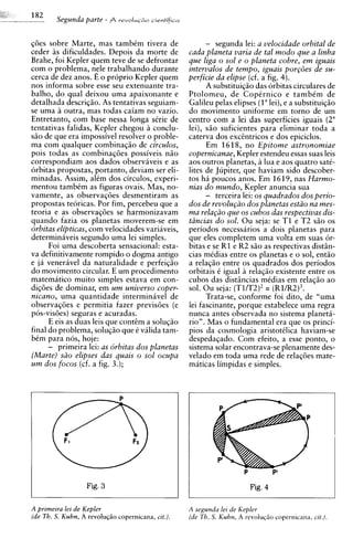 Segunda parte   - f rrvoIuG~o
                                   cientificu



gdes sobre Marte, mas tambCm tivera de                  - segunda lei: a velocidade orbital de
ceder as dificuldades. Depois da morte de         cada planeta varia de tal modo que a linha
Brahe, foi Kepler quem teve de se defrontar       que liga o sol e o planeta cobre, em iguais
com o problema, nele trabalhando durante          intervalos de tempo, iguais por~oesde su-
cerca de dez anos. E o proprio Kepler quem        perficie da elipse (cf. a fig. 4).
nos informa sobre esse seu extenuante tra-              A substituiq50 das orbitas circulares de
balho, do qua1 deixou uma apaixonante e           Ptolomeu, de CopCrnico e tambCm de
detalhada descriqiio. As tentativas seguiam-      Galileu pelas elipses ( l a e a substituiq50
                                                                            lei),
se urna 2 outra, mas todas caiam no vazio.
         1                                        do movimento uniforme em torno de um
Entretanto, com base nessa longa sCrie de         centro com a lei das superficies iguais (2"
tentativas falidas, Kepler chegou 2 conch-        lei), s i o suficientes para eliminar toda a
s5o de que era impossivel resolver o proble-      caterva dos exctntricos e dos epiciclos.
ma com qualquer combinaqiio de circulos,                Em 1 6 18, no Epitome astronomiae
pois todas as combinaqdes possiveis niio          copernicanae, Kepler estendeu essas suas leis
correspondiam aos dados observiveis e as          aos outros planetas, a h a e aos quatro sat&
orbitas propostas, portanto, deviam ser eli-      lites de Jupiter, que haviam sido descober-
minadas. Assim, alCm dos circulos, experi-        tos h i poucos anos. Em 1619, nas Harmo-
mentou tambCm as figuras ovais. Mas, no-          nias d o mundo, Kepler anuncia sua
vamente, as observagdes desmentiram as                  - terceira lei: os quadrados dos perio-
propostas teoricas. Por fim, percebeu que a       dos de revolu@o dos planetas estiio na mes-
teoria e as observaqdes se harmonizavam           ma rela@o que os cubos das respectivas dis-
quando fazia os planetas moverem-se em            t2ncias d o sol. Ou seja: se T 1 e T2 s5o os
orbitas elipticas, com velocidades variaveis,     periodos necessarios a dois planetas para
determinaveis segundo urna lei simples.           que eles completem urna volta em suas or-
      Foi urna descoberta sensational: esta-      bitas e se R1 e R2 s5o as res~ectivas  distin-
va definitivamente rompido o dogma antigo         cias mCdias entre os planetas e o sol, entio
e ja venerivel da naturalidade e perfeigiio       a relag50 entre os quadrados dos periodos
do movimento circular. E um procedimento          orbitais C igual a relagiio existente entre os
matematico muito simples estava em con-           cubos das disthcias mCdias em relaqiio ao
digdes de dominar, em u m universo coper-         sol. Ou seja: (T1/T2)2= (Rl/R2)3.
nicano, urna quantidade interminavel de                 Trata-se. conforme foi dito. de "urna
observagdes e permitia fazer previsoes (e         lei fascinante, porque estabelece urna regra
pos-visdes) seguras e acuradas.                   nunca antes observada no sistema planeta-
      E eis as duas leis que conttm a soluq5o     rio". Mas o fundamental era que os princi-
final do problema, solugiio que e vilida tam-     pios da cosmologia aristotClica haviam-se
bCm para nos, hoje:                               despeda~ado.Com efeito, a esse ponto, o
      - primeira lei: as orbitas dos planetas     sistema solar encontrava-se ~lenamente    des-
(Marte) s2o elipses das quais o sol ocupa         velado em toda urna rede de relacdes mate-
u m dos focos (cf. a fig. 3.);                    maticas limpidas e simples.




                  Fig. 3

A primeira lei de Kepler                          A segumia lei de Kepler
(de Th. S. Kuhn, A revolu@o copernicana, cit.).   (de Th. S. Kuhn, A revoluqZo copernicana, cit.).
 