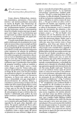 0sol C O ~ O a u s a
                      c                               nar-se a morada do proprio Deus, para niio
                                                      dizer o primeiro motor". E, no Epitome
      dos m o v i m e n t o s p I a n e t 6 v i o s   astronomiae copernicanae, tambem pode-
                                                      mos ler: "0sol C o corpo mais belo; de cer-
                                                      ta forma, C o olho do mundo. Enquanto fon-
      Como observa Dijksterhuis, misticis-            te de luz ou lanterna resplandecente, adorna,
mo, matematica, astronomia e fisica estiio            pinta e embeleza os outros corpos do mun-
estreita e at6 inextricavelmente associados           do [...I. N o que se refere ao calor, o sol C o
na mente de Kepler. Nas Harmonias d o                 fogareiro do mundo, que esquenta os glo-
mundo, ele fala de um "frenesi divino" e de           bos no espaqo intermediario [...I. N o que
um "arrebatamento inefavel" na contempla-             se refere a o movimento. o sol C a causa mi-
qiio das harmonias celestes. E precisamente           meira do movimento dos planetas, o pri-
nesse livro Kepler mostra mais que em qual-           meiro motor do universo, a causa do seu
quer outro lugar sua fC nas harmonias que             proprio corpo [...I." Ha em Kepler urna
se expressam na ordem matematica da na-               metafisica do sol. 0 s planetas niio se mo-
tureza: e o sol desempenha um papel fun-              vem mais com um movimento circular na-
damental nessa harmonia.                              tural; eles percorrem elipses. Entiio, qual a
      0 mod0 como Kepler descreve ter che-            forqa que os move? Pois bem, eles siio mo-
gado a elaboraqiio de sua primeira lei C exal-        vidos por urna f o r ~ a motriz como a forqa
tad0 em nossos dias como exemplo perfeito             magnktica, urna forqa que emana do sol.
de procedimento cientifico: ha um proble-             Estamos diante de urna intuiqiio metafisica
ma (a irregularidade do movimento de Mar-             relacionada com o mundo fisico, segundo a
te); elabora-se toda urna sGie de conjecturas         qual os planetas percorrem suas orbitas im-
como tentativas de soluqiio do problema;              pelidos pelos raios de urna anima motrix que
desencadeia-se o mecanismo da prova sele-             brotam do sol. Kepler considerava que es-
tiva sobre essa gama de conjecturas; descar-          ses raios agem sobre o planeta; mas a 6rbita
tam-se todas as hipoteses que niio se susten-         do planeta i eliptica; por isso, os raios da
tam ao crivo das observaq6es; finalmente,             anima motrix que caem sobre urn planeta a
chega-se teoria justa. E niio i apenas o pro-         urna distdncia dupla d o sol estariio pela
cedimento que C considerado como modelo               metade; conseqiientemente, a velocidade do
de pesquisa cientifica, exalta-se tambCm o            ~laneta    sera a metade da velocidade orbital
relato com o qual Kepler narra o mod0                 que apresenta quando esta mais proximo do
como chegou a essa lei. Vemos toda a pai-             sol. Em suma, Kepler sup6s que "houvesse
xiio por um problema que perseguiu Kepler             no sol um intelecto motor capaz de mover
a o longo de dez anos; com ele percorremos            todas as coisas em torno de si, mas sobretu-
as expectativas alegres e as amargas desilu-          do as mais proximas, enfraquecendo-se po-
Ges, os reiterados assaltos e os sucessivos           r i m no caso das mais distantes. em virtude
fracassos, os becos sem saida em que se               da atenuaqiio de sua influincia, dado que
mete, a tenacidade com que empreende o                aumentam as distdncias". A fig. 5 esclarece
desenvolvimento de cilculos dificeis, a               graficamente a idCia de ~ e ~ l e r . P o r t a n tfoi
                                                                                                          o,
constdncia e perseveranqa na busca de urna            a " f i n neoplat6nica que conduziu Kepler a
ordem que deve existir porque Deus a criou;           sua segunda lei: ele acreditava em urna es-
vemos urna verdadeira luta de Kepler com              trutura matematica e simples do universo e
o Anjo, que no fim niio lhe nega sua bin-             que o sol fosse causa de todos os fenbme-
qiio. Encontramo-nos diante da descriqiio             nos fisicos. E Kepler esboqou precisamente
de urna pesquisa em que a retorica das con-           urna teoria magnttica do sistema planeti-
clus6es C substituida pel0 pathos da mais             rio, com base nessa sua ultima convicqiio,
nobre aventura: o pathos da pesquisa da ver-          alem de influenciado pela leitura do De Mag-
dade.                                                 nete, que o mCdico inglis William Gilbert
       Mas niio menos interessante e instruti-         (1540-1603) publicara em 1600. Ele fala da
va C a maneira pela qual Kepler chega a sua           forqa com que a terra atrai um corpo, e na
segunda lei, da qual, alias, depende a pri-           introduqao a Nova astronomia fala tambCm
meira. N o quarto capitulo da Nova astro-             de urna atraqiio reciproca. E, nas notas ao seu
nomia, Kepler descreve o sol como o corpo             Somnium (elaborado entre 1620 e 1630),
 "que aparece, em virtude de sua dignidade            atribui as marks "aos corpos do sol e da h a ,
e potcncia, como o unico capaz (de mover              que atraem as aguas do mar com urna forqa
 os planetas em suas orbitas) e digno de tor-         semelhante magnCtican.
 