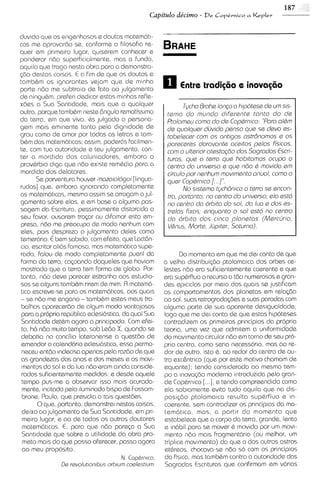 duv~do   que os engenhosos e doutos matem6t1-
cos me aprovardo se, conforme a filosof~a       re-
quer em prlmelro lugar, quiserem conhecer e
ponderar ndo superficialmante, mas a fundo,
aquilo que trago nesta obra para a demonstra-
<do destas colsas. E a fim de que os doutos e
tambbm os ignorantes vejam que de minha
parte ndo me subtra~o fato a0 julgamento
                           de
de ningubm, preferi dedlcar estas m~nhas     refle-
x6es a Sua Santidade, mais qus a qualquer                     Tycho Brohe Iongo o hipotese de urn sis-
outro, porque tambbm neste 6ngulo remotissimo           terno do rnundo diferante tonto do de
da terra, em que vivo, 6s julgado o persona-            Ptolorneu corno do de Coptrnico "Poro oltm
gem mals em~nente        tanto pela d~gnidade   de      de quolquer duvido penso que se devo es-
grau como de amor por todas as letras e tam-            tobslecar corn os ontigos ostr6nornos s os
bbm das matem6tlcas; assim, poderdis fac~lmen-          poreceres dorovonte ocaitos palos Fisicos,
te, com tua autoridode e teu julgamento, con-           corn o ulterior otestogdo dos Sogrodos Escri-
ter a mordida dos caluniadores, embora o                turos, que o t a m que hobitornos ocupo o
provbrbio diga que ndo existe rembdio para a            centro do universo s que ndo 6 rnoviclo em
mordida dos delatores.                                  circulo por nenhum rnovirnanto onuol, corno o
       Se porventura houver rnozoiologoi [linguo-       quer Coptrnico [ 1"
rudos] que, embora ~gnorando       completamente              No sisterno tych8nico o t w o sa encon-
as matem6tms, memo assim se arrogam o jul-              tro, portonto, no centro do universo, elo esM
gamento sobre elas, e em base a alguma pas-             no centro do orbito do sol, do luo e clos es-
sagem da Escritura, pessimamente d~storcida       a     trslos fixos, enquonto o sol estd no centro
seu favor, ousarem tro<ar ou d~famar      esta em-      do orbito dos cinco plonetos (Mercljrio,
press, ndo me preocupo de modo nenhum com               Vhnus, Morte, Jfipitsr, Soturno)
eles, pois desprszo o julgamento deles corno
temer6rio. € bem sab~do,    com efeito, qua LactGn-
c~o, escrtor ali6s famoso, mas matem6tico supe-
rado. falou de modo completamente pueril do                  Do momento em que me d e ~  conto de que
forma da terra, cacoando daqueles que haviam           a velha distr~bu~<do  ptoloma~ca dos orbes ce-
mostrado que a terra tem forma de globo. Por-          lestes ndo era suficientemente coerente e que
tanto, ndo deve parecer estranho aos sstud~o-          era supbrfluo o recurso a tdo numerosos e gram
sos se alguns tambbm rirem de mim. Fl matem6-          des ep~c~clos melo dos quals se justificam
                                                                      por
t~ca  escreve-se para os matem6ticos, aos quals        os comportamentos dos planetas em rela$do
- se ndo me engano - tambbm estes meus tra-            ao sol, suas retrograda<bese suas paradas com
balhos aparecerdo de algum modo vantajosos             alguma parte de sua aparente desigualdade;
para a propria republica eclesi6stica, da qua1 Sua     logo que me dei conta de que estas hipoteses
Santidade detbm agora o princ~pado.       Com efei-    contradizem os primsiros prmcipios da propria
 to, h6 ndo muito tempo, sob Ledo X, quando se         teoria, uma vez que admitem a uniform~dade
debatia no concilio lateranense a questdo de           do movimento circular ndo em torno cle seu pro-
emendar o calsnd6rio ecles16st1c0, perma-
                                      essa             prlo centro, corno seria necess6r10, mas ao re-
 necsu entdo ~ndecisa    apenas pela razdo ds que      dor de outro, isto &, ao redor do centro de ou-
 as grandezas dos anos e dos msses e os movi-          tro exc&ntr~co (qua por este motivo chamam de
 mentos do sol e da lua ndo eram ainda conside-        equante); tendo considerado ao mesmo tem-
 rados suficientemente medidos: e desde aquele         po a inovagdo moderna ~ntroduzida    pelo gran-
 tempo pus-me a observar lsso mais acurada-            de Copbrn~co ..], e tendo compreend~do
                                                                      [.                         como
 mente, inc~tado  pelo iluminado blspo de Fossom-      ela sab~amente    evta tudo aqu~lo que no d~s-
 brone, Paulo, que presid~a tais quest6es.
                               a                       posi$do ptolomaica resulta supbrfluo e in-
       0qus, portanto, demonstrei nestas coisas,       coerente, sem contradizer os principios da ma-
 deixo ao julgamento de Sua Santidade, em pri-         tembtica, mas, a partir do momento que
 meiro lugor, e ao de todos os outros doutores         estabelece que o corpo da terra, grande, lento
                 E,
 matem6t1cos. para qus ndo parep a Sua                 s in6bil para se mover b mov~do um movi-
                                                                                         por
 Sant~dade   que sobre a utilidade da obra pro-        mento ndo mas fragment6rio (ou melhor, um
 meto mais do que posso oferecer, passo agora          tripl~cemovimento) do qua o dos outros astros
 ao meu proposito.                                     etbreos, chocava-se ndo so com os principios
                                       N. Copbrn~co.   da fis~ca,mas tambbm contra a autor~dade    das
                D revolutionibus orbium coelestium
                  e                                    Sagradas Escr~turas   que conhrmam em v6rias
 