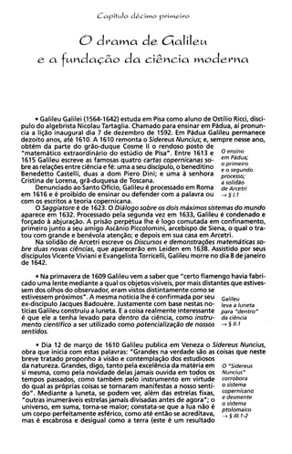 0drama de Cialile~
     e a      f ~ n d a ~ & o &&cia cnoderna
                          da



        Galileu Galilei (1564-1642) estuda em Pisa como aluno de Ostilio Ricci, disci-
pulo d o algebrista Nicolau Tartaglia. Chamado para ensinar em Padua, ai pronun-
cia a lis%oinaugural dia 7 de dezembro de 1592. Em Padua Galileu permanece
dezoito anos, ate 1610. A 1610 remonta o Sidereus Nuncius; e, sempre nesse ano,
obtem da parte d o grao-duque Cosme II o rendoso posto de
"matematico extraordinario d o estudio de Pisa". Entre 1613 e OensinO
1615 Galileu escreve as famosas quatro cartas copernicanas so-         ~ ~ ~ ~ $
bre as relasees entre ciencia e fe: uma a seu discipulo, o beneditino
Benedetto Castelli, duas a dom Piero Dini; e uma a senhora
                                                                        ,  ,gundo
Cristina de Lorena, gra-duquesa de Toscana.                            a solidao
       Denunciado ao Santo Oficio, Galileu e processado em Roma de Arcetri
em 1616 e e proibido de ensinar o u defender com ; palavra o u + 5 I. I
                                                         ,
com os escritos a teoria copernicana.
       0 Saggiatore 6 de 1623.0 Dialogo sobre os dois maximos sistemas d o mundo
aparece em 1632. Processado pela segunda vez em 1633, Galileu e condenado e
forqado a abjuraqao. A prisao perpetua Ihe e logo comutada em confinamento,
primeiro junto a seu amigo Ascdnio Piccolomini, arcebispo de Siena, o qua1 o tra-
t o u com grande e benevola atenqao; e depois em sua casa em Arcetri.
       Na solid20 de Arcetri escreve os Discursos e demonstrag6es matemdticas so-
bre duas novas ci&cias, que aparecerao em Leiden em 1638. Assistido por seus
discipulos Vicente Viviani e Evangelista Torricelli, Galileu morre n o dia 8 de janeiro
de 1642.
       Na primavera de 1609 Galileu vem a saber que "certo flamengo havia fabri-
cad0 uma lente mediante a qua1 os objetos visiveis, por mais distantes que estives-
sem dos olhos d o observador, eram vistos distintamente como se
estivessem proximos". A mesma noticia Ihe 6 confirmada por seu ~ ~ l i l ~ ~
ex-discipulo Jacques Badouere. Justamente com base nestas no- I,, a luneta
ticias Galileu construiu a luneta. E a coisa realmente interessante para "dentro"
e que ele a tenha levado para dentro da ciencia, como instru- da ciencia
mento cientifico a ser utilizado como potencializa@o de nossos + § 11.1
sentidos.
       Dia 12 de marqo de 1610 Galileu publica em Veneza o Sidereus Nuncius,
obra que inicia com estas palavras: "Grandes na verdade sao as coisas que neste
breve tratado proponho a visao e contemplaqiio dos estudiosos
da natureza. Grandes, digo, tanto pela excelencia da materia em o "Sidereus
si mesma, como pela novidade delas jamais ouvida em todos os Nuncius"
tempos passados, como tambem pelo instrumento em virtude corrobora
d o qua1 as proprias coisas se tornaram manifestas a nosso senti- osistema
do". Mediante a luneta, se podem ver, alem das estrelas fixas, copernicano
"outras inumeraveis estrelas jamais divisadas antes de agora"; o e desmente
                                                                       ,
                                                                   sistema
universe, em suma, torna-se maior; constata-se que a lua n l o e ptolomaico
u m corpo perfeitamente esferico, como ate entao se acreditava,
mas e escabrosa e desigual como a terra (este e u m resultado
                                                                       ,
 