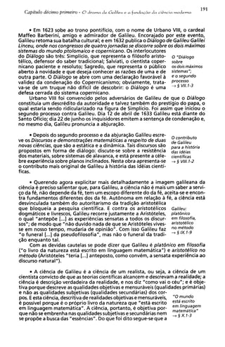 Em 1623 sobe ao trono pontificio, com o nome de Urbano VIII, o cardeal
Maffeo Barberini, amigo e admirador de Galileu. Encorajado por este evento,
Galileu retoma sua batalha cultural; e em 1632 publica o Dialogo de Galileu Galilei
Linceu, onde nos congresses de quatro jornadas se discorre sobre os dois maximos
sistemas do mundo ptolomaico e copernicano. 0 s interlocutores
do Dialogo s%otr&: Simplicio, que representa o filosofo aristo- 0 n ~ ; a ~ o g o
telico, defensor do saber tradicional; Salviati, o cientista coper- sobre
nicano paciente e resoluto; Sagredo, que representa o pljblico osdoismaximos
aberto a novidade e que deseja conhecer as razdes de uma e de sistemas";
outra parte. 0 Dialogo se abre com uma declara@o favoravel a eose9undo
validez da condenaqao do Copernicanismo; obviamente, trata- proceS0
va-se de um truque n%odificil de descobrir: o Dialogo e uma + 3 VII.1-3
defesa cerrada do sistema copernicano.
      Urbano Vlll foi convencido pelos adversarios de Galileu de que o Dialogo
constituia um descredito da autoridade e talvez tambem do prestigio do papa, o
qua1 estaria sendo ridicularizado na figura de Simplicio. Foi assim que iniciou o
segundo processo contra Galileu. Dia 12 de abril de 1633 Galileu esta diante do
Santo Oficio; dia 22 de junho os inquisidores emitem a sentenqa de condenaqao e,
no mesmo dia, Galileu pronuncia a abjuraqso.

        Depois do segundo processo e da abjuraqao Galileu escre-         contribute
ve os Discursos e demonstraq6es matematicas a respeito de duas         de
novas ciencias, que silo a estatica e a din2mica. Tais discursos s%o   para a histdria
propostos em forma de dialogo: discute-se sobre a resisthcia           das id@jas
dos materiais, sobre sistemas de alavanca, e esta presente a cele-     cientifjcas
bre experihcia sobre pianos inclinados. Nesta obra apresenta-se        -+ 3 VIII. 1-2
o contributo mais original de Galileu a historia das ideias cienti-
f icas.

       Querendo agora explicitar mais detalhadamente a imagem galileana da
ciencia e preciso salientar que, para Galileu, a ci6ncia n%o mais um saber a servi-
                                                            e
$0da fe, n%o   depende da fe, tem um escopo diferente do da fe, aceita-se e encon-
tra fundamentos diferentes dos da fe. Aut6noma em relaqao a fe, a ciGncia est6
desvinculada tambem do autoritarismo da tradiqao aristotelica
que bloqueia a pesquisa cientifica. E contra os aristotelicos Galileu:
dogmaticos e livrescos, Galileu recorre justamente a Aristoteles, platbnico
o qua1 "antepde [...I as experiencias sensatas a todos os discur- em filosofia,
sos"; de mod0 que "n%oduvido nada de que s Aristoteles vives- arisfot@lico
                                                 e
se em nosso tempo, mudaria de opiniio". Com isso Galileu faz           : -'
                                                                       $ $
"o funeral [...I da pseudofilosofia", mas n%o funeral da tradi-
                                                o
$30 enquanto tal.
     Com as devidas cautelas se pode dizer que Galileu e platdnico em filosofia
("0 livro da natureza esta escrito em linguagem matematica") e aristotelico no
mCtodo (Aristoteles "teria [...I anteposto, como convem, a sensata experiencia ao
discurso natural").

       A ciencia de Galileu e a c i h c i a de um realista, ou seja, a ci@ncia um
                                                                               de
cientista convict0 de que as teorias cientificas alcancem e descrevam a realidade; a
cihcia e descriq%o    verdadeira da realidade, e nos diz "como vai o ceu"; e e obje-
tiva porque descreve as qualidades objetivas e mensuraveis (qualidades primarias)
e n%o qualidades subjetivas (qualidades secundarias) dos cor-
       as
pos. E esta ciCncia, descritiva de realidadesobjetivas e mensuraveis, ''0 mundO
e possivel porque e o proprio livro da natureza que "esta escrito estd escrito
em linguagem matematica". A ciencia, portanto, e objetiva por- em linguagem
                                                                       matemdtica,,
que n%o embrenha nas qualidadessubjetivas e secundarias nem
         se
se propde a busca das "essencias". Do que foi dito segue-se que a
                                                                       ,   x,
 