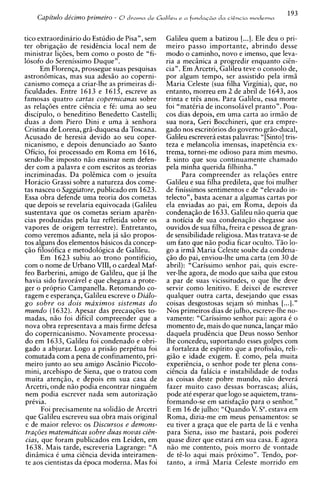 193
    Capitdo de'cimo primeiro - O drama de Galileu e a f ~ . t n d a da cisncia modevna
                                                                    ~~o


tic0 extraordinario do Estudio de Pisa", sem      Galileu quem a batizou [...I. Ele deu o pri-
ter obrigagiio de residincia local nem de         meiro passo importante, abrindo desse
ministrar ligoes, bem como o posto de "fi-        mod0 o caminho, novo e imenso, que leva-
losofo d o Serenissimo Duque".                    ria a mecBnica a progredir enquanto ciin-
        Em Florenga, prossegue suas pesquisas     cia". Em Arcetri, Galileu teve o consolo de,
astron6micas, mas sua ades5o ao coperni-          por algum tempo, ser assistido pela irm5
canismo comega a criar-lhe as primeiras di-       Maria Celeste (sua filha Virginia), que, no
ficuldades. Entre 1613 e 1615, escreve as         entanto, morreu em 2 de abril de 1643, aos
famosas quatro cartas copernicanas sobre          trinta e trEs anos. Para Galileu, essa morte
as relaq6es entre ciincia e f i : urna ao seu     foi "matiria de inconsoliivel pranto". Pou-
discipulo, o beneditino Benedetto Castelli;       cos dias depois, em urna carta ao irmiio de
duas a dom Piero Dini e urna ii senhora           sua nora, Geri Bocchineri, que era empre-
Cristina de Lorena, grii-duquesa da Toscana.      gado nos escritorios do govern0 griio-ducal,
Acusado de heresia devido a o seu coper-          Galileu escreverii estas palavras: " [Sinto] tris-
nicanismo, e depois denunciado ao Santo           teza e melancolia imensas, inapetencia ex-
Oficio, foi processado em Roma em 1616,           trema, tornei-me odioso para mim mesmo.
sendo-lhe impost0 niio ensinar nem defen-         E sinto que sou continuamente chamado
der com a palavra e com escritos as teorias       pela minha querida filhinha."
incriminadas. Da polcmica com o jesuita                 Para compreender as relag6es entre
Horacio Grassi sobre a natureza dos come-         Galileu e sua filha predileta, que foi mulher
tas nasceu o Saggiatore, publicado em 1623.       de finissimos sentimentos e de "elevado in-
Essa obra defende urna teoria dos cometas         telecto", basta acenar a algumas cartas por
que depois se revelaria equivocada (Galileu       ela enviadas a o pai, em Roma, depois da
sustentava que os cometas seriam aparin-          condenagiio de 1633. Galileu n5o queria que
cias produzidas pela luz refletida sobre os       a noticia de sua condenagiio chegasse aos
vapores de origem terrestre). Entretanto,         ouvidos de sua filha, freira e pessoa de gran-
como veremos adiante, nela ja siio propos-        de sensibilidade religiosa. Mas tratava-se de
tos alguns dos elementos basicos da concep-       um fato que n5o podia ficar oculto. Tiio lo-
giio filosofica e metodologica de Galileu.        go a irmii Maria Celeste soube da condena-
         Em 1623 subiu a o trono pontificio,      $50 do pai, enviou-lhe urna carta (em 30 de
com o nome de Urbano VIII, o cardeal Maf-         abril): "Carissimo senhor pai, quis escre-
feo Barberini, amigo de Galileu, que ja lhe       ver-lhe agora, de mod0 que saiba que estou
havia sido favorivel e que chegara a prote-       a par de suas vicissitudes, o que Ihe deve
ger o proprio Campanella. Retomando co-           servir como lenitivo. E deixei de escrever
ragem e esperanga, Galileu escreve o Dialo-       qualquer outra carta, desejando que essas
g o sobre os dois maximos sistemas d o            coisas desgostosas sejam so minhas [...I."
mundo (1632). Apesar das precaug6es to-           Nos primeiros dias de julho, escreve-lhe no-
madas, niio foi dificil compreender que a         vamente: "Carissimo senhor pai: agora i o
nova obra representava a mais firme defesa        momento de, mais do que nunca, langar miio
do copernicanismo. Novamente processa-            daquela prudincia que Deus nosso Senhor
d o em 1633, Galileu foi condenado e obri-        lhe concedeu, suportando esses golpes com
gado a abjurar. Logo a prisiio perpitua foi       a fortaleza de espirito que a profissiio, reli-
comutada com a pena de confinamento, pri-         giiio e idade exigem. E corno, pela muita
meiro junto ao seu amigo Ascsnio Piccolo-         experiincia, o senhor pode ter plena cons-
mini, arcebispo de Siena, que o tratou com        ciincia da falicia e instabilidade de todas
muita atengiio, e depois em sua casa de           as coisas deste pobre mundo, niio devera
Arcetri, onde niio podia encontrar ninguim        fazer muito caso dessas borrascas; alias,
nem podia escrever nada sem autorizagiio          pode a t i esperar que logo se aquietem, trans-
privia.                                           formando-se em satisfagiio para o senhor."
         Foi precisamente na solid50 de Arcetri   E em 16 de julho: "Quando V. Sa.estava em
 que Galileu escreveu sua obra mais original      Roma, dizia-me em meus pensamentos: se
 e de maior relevo: os Discursos e demons-        eu tiver a graqa que ele parta de la e venha
 t r a ~ o e matematicas sobre duas novas ci8n-
             s                                    para Siena, isso me bastara, pois poderei
 cias, que foram publicados em Leiden, em         quase dizer que estara em sua casa. E agora
 1638. Mais tarde, escreveria Lagrange: "A        n5o me contento, pois morro de vontade
 diniimica C urna ciincia devida inteiramen-      de ti-lo aqui mais proximo". Tendo, por-
te aos cientistas da ipoca moderna. Mas foi       tanto, a irmii Maria Celeste morrido em
 